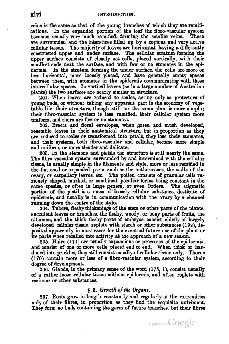 veins ifi the same as that of the young branches of which they are ramifi- cations. In the expanded portion of the leaf the fibro-vascular system becomes usually very much ramified, forming the smaller veins. These are surrounded and the interstices filled up by a copious and very active cellular tissue. The majority of leaves are horizontal, having a differently constructed upper and under surface. The cellular stratum forming the upper surface consists of closely set cells, placed vertically, with their smallest ends next the surface, and with few or no stomates in the epi- dermis. In the stratum forming the imder surfSeuse, the cells are more or less horizontal, more loosely placed, and have generally empty spaces between them, with stomates in the epidermis communicating with these intercellular spaces. In vertical leaves (as in a large number of Australian plants) the two surfaces are nearly similar in structure. 201. When leaves are reduced to scales, acting only as protectors of young buds, or without taking any apparent part in the economy of vege- table life, their structure, though stiU on the same plan, is more simple; their fibro-vascular system is less ramified, their cellular system more uniform, and there are few or no stomates. 202. Bracts and fioral envelopes, when green and much developed, resemble leaves in their anatomical structure, but in proportion as Uiey are reduced to scales or transformed into petals, they lose their stomates, and their systems, both fibro-vascular and cellular, become more simple and uniform, or more slender and delicate. 203. In the stamens and pistils the structure is still nearly the same. The fibro-vascular system, surrounded by and intermixed with the cellulaar tissue, is usually simple in the filaments and style, more or less ramified in the fiattened or expanded parts, Bvush as the anther-cases, the walls of the ovary, or carpellary leaves, etc. The pollen consists of granular cells va- riously shaped, marked, or combined, peculiar forms being constant in the same species, or often in large genera, or even Orders. The stigmatic portion of the pistil is a mass or loosely cellular substance, destitute of epidermis, and usually is in communication with the ovary by a channel running down the centre of the style. 204. Tubers, fleshy thickenings of the stem or other parts of the plants, succulent leaves or branches, the fleshy, woody, or bony parts of fruits, the albumen, and Uie thick fleshy parts of embryos, consist chiefly of largely developed cellular tissue, replete with starch or other substances (192), de- posited apparently in most cases for the eventual future use of the plant or its parts when recalled into activity at the approach of a new season. 205. Hairs (171) are usually expansions or processes of the epidermis, and consist of one or more cells placed end to end. When thick or har- dened into prickles, they still consist usually of cellular tissue only. Thorns (170) contain more or less of a fibro-vascular system, according to their degree of development. 206. Grlands, in the primary sense of the word (175, 1), consist usually of a rather loose cellular tissue without epidermis, and often replete with resinous or other substances. § 3. Growth of the Organs, 207. Roots grow in length constantly and regularly at the extremities only of their fibres, in proportion as they find the requisite nutriment. They form no buds containing the germ of future branches, but their fibres