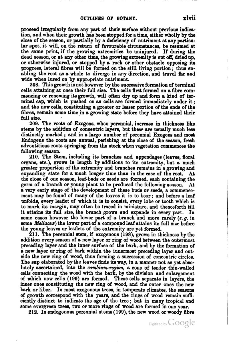 proceed irregolarly from any part of their surface without previous indica- tion, and when their growth has been stopped for a time, either wholly by the close of the season, or partially by a deficiency of nutriment at any particu- lar spot, it will, on the return of favourable circumstances, be resumed at the same point, if the growing extremities be uninjured. If during the dead season, or at any other time, the groiringextremitv is cut off^ dried up, or otherwise injured, or stopped by a rock or other ODStacle opposing its progress, lateral fibres will be formed on the still living portion; thus en- abling the root as a whole to diverge in any direction, and travel far and wide when lured on by appropriate nutriment. 208. This growth is not however by the successive formation of terminal cells attaining at once their full size. The cells first formed on a fibre com- mencing or renewing its growth, will often dry up and form a kind of ter- minal cap, which is pushed on as cells are formed inunediately under it; and the new cells, constituting a groater or lesser portion of the ends of the fibres, remain some time in a growing state before they have attained their full size. 209. The roots of £xogens, when perennial, increase in thickness like stems by the addition of concentric layers, but these are usually much less distinctly marked ; and in a large number of perennial Ezogens and most Endogens the roots are annual, perishing at the close of the season, fresh adventitious roots springing from the stod: when vegetation commences the following season. 210. The Stem, including its branches and appendages (leaves, floral organs, etc.), grows in length by additions to its extremity, but a much greater proportion of the extremity and branches remains in a growing and expanding state for a much longer time than in the case of the root. At the close of one season, leaf-buds or seeds are formed, each containing the germ of a branch or young plant to be produced the following season. At a very early stage of the development of these buds or seeds, a commence- ment may be found of many of the leaves it is to bear; and before a leaf unfolds, every leaflet of which it is to consist, every lobe or tooth which is to mark its margin, may often be traced in miniature, and thenceforth till it attains its fall size, the branch grows and expands in every part. In some cases however the lower part of a branch and more rarely («. g. in some Meliaceas) the lower part of a compound leaf attains its full size before the young leaves or leaflets of the extremity are yet formed. 211. The perennial stem, if exogenous (198), grows in thickness by the addition every season of a new layer or ring of wood between the outermost preceding layer and the inner surface of the bark, and by the formation of a new layer or ring of bark within the innermost preceding layer and out- side the new ring of wood, thus forming a succession of concentric circles. The sap elaborated by the leaves finds its way, in a manner not as yet abso- lutely ascertained, into the cawbiwrn-region^ a zone of tender thin-walled cells connecting the wood with the bark, by the division and enlargement of which new cells (190) are formed. These cells separate in layers, the inner ones constituting the new ring of wood, and the outer ones the new bark or liber. In most exogenous trees, in temperate climates, the seasons of growth correspond with the years, and the rings of wood remain suffi- ciently distinct to indicate the age of the tree; but in many tropical and some evergreen trees, two or more rings of wood are formed in one year. 212. In endogenous perennial stems (199), the new wood or woody fibre