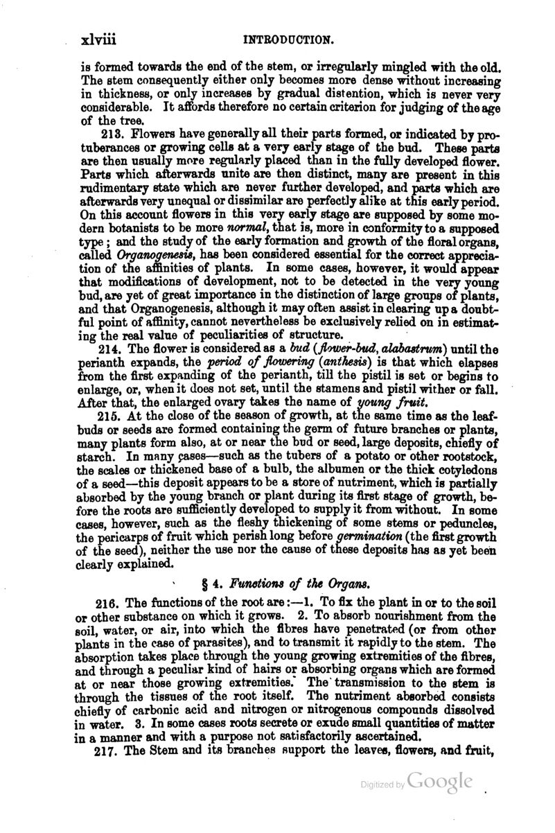 is formed towards the end of the stem, or irregularly mingled with the old. The stem consequently either only becomes more dense without increasing in thickness, or only increases by gradual distention, which is never very considerable. It affords therefore no certain criterion for judging of the age of the tree. 213. Flowers have generally all their parts formed, or indicated by pro- tuberances or growing cells at a very early stage of the bud. These parts are then usually more regularly placed than in the folly developed flower. Parts which afterwards unite are then distinct, many are present in this rudimentary state which are never further developed, and parts which are afterwards very unequal or dissimilar are perfectly alike at this early period. On this account flowers in this very early stage are supposed by some mo- dern botanists to be more normal, that is, more in conformity to a supposed type; and the study of the early formation and growth of the floral organs, called Organogenesis, has been considered essential for the correct apprecia- tion of the affinities of plants. In some cases, however, it would appear that modifications of development, not to be detected in the very young bud, are yet of great importance in the distinction of large groups of plants, and that Organogenesis, although it may often assist in clearing up a doubt- ful point of affinity, cannot nevertheless be exclusively relied on in estimat- ing the real value of peculiarities of structure. 214. The flower is considered as a bud (flower-biid, alabastrum) until the perianth expands, the period of flowering (anthesis) is that which elapses from the first expanding of the perianth, till the pistil is set or begins to enlarge, or, when it does not set, until the stamens and pistil wither or fall. After that, the enlarged ovary takes the name of young fruit, 215. At the close of the season of growth, at the same time as the leaf- buds or seeds are formed containing the germ of future branches or plants, many plants form also, at or near the bud or seed, large deposits, chiefly of starch. In many pases—such as the tubers of a potato or other rootstock, the scales or thickened base of a bulb, the albumen or the thick cotyledons of a seed—this deposit appears to be a store of nutriment, which is partially absorbed by the young branch or plant during its first stage of growth, be- fore the roots are sufficiently developed to supply it from without. In some cases, however, such as the fleshy thickening of some stems or peduncles, the pericarps of fruit which perish long before germination (the first growth of the seed), neither the use nor the cause of these deposits has as yet been clearly explained. § 4, Functions of the Organs, 216. The fonctions of the root are:—-1. To fix the plant in or to the soil or other substance on which it grows. 2. To absorb nourishment from the soil, water, or air, into which the fibres have penetrated (or from other plants in the case of parasites), and to transmit it rapidly to the stem. The absorption takes place through the young growing extremities of the fibres, and through a peculiar kind of hairs or absorbing organs which are formed at or near those growing extremities.* The transmission to the stem is through the tissues of the root itself. The nutriment absorbed consists chiefly of carbonic acid and nitrogen or nitrogenous compounds dissolved in water. 3. In some cases roots secrete or exude small quantities of matter in a manner and with a purpose not satisfactorily ascertained. 217. The Stem and its branches support the leaves, flowers, and fruit,