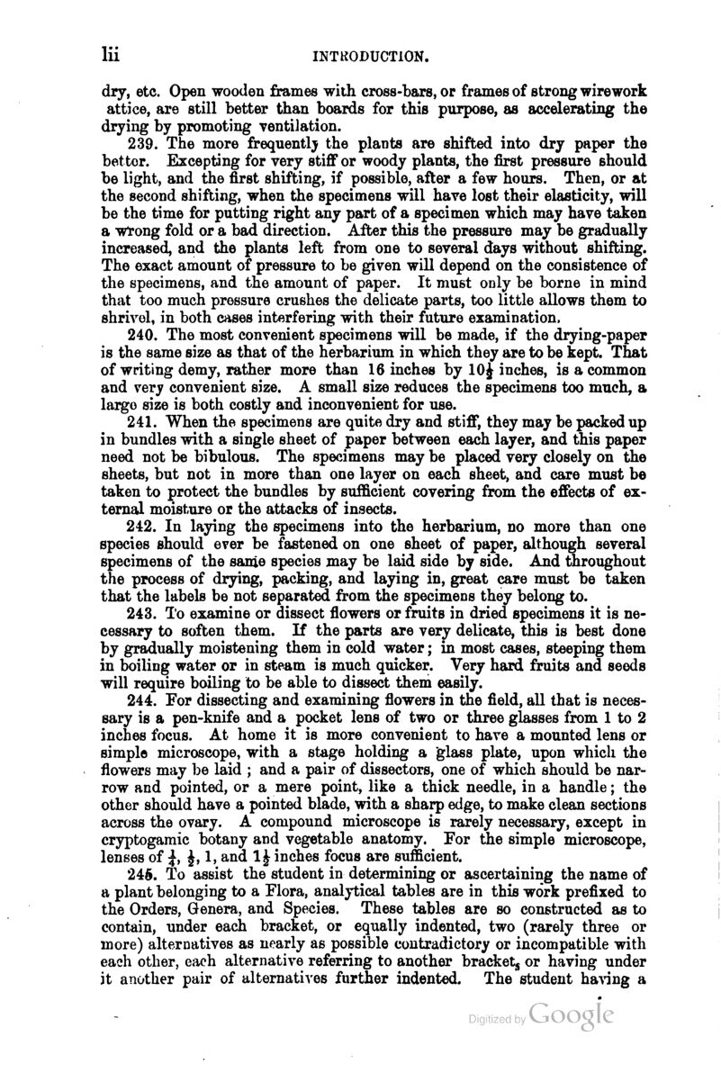dry, etc. Open wooden frames with cross-bars, or frames of strong wirework attice, are still better than boards for this purpose, as accelerating the drying by promoting ventilation. 239. The more frequently the plants are shifted into dry paper the bettor. Excepting for very stiff or woody plants, the first pressure should be light, and the first shifting, if possible, after a few hours. Then, or at the second shifting, when the specimens will have lost their elasticity, will be the time for putting right any part of a specimen which may have taken a wtong fold or a bad direction. After this the pressure may be gradually increased, and the plants left from one to several days without shifting. The exact amount of pressure to be given will depend on the consistence of the specimens, and the amount of paper. It must only be borne in mind that too much pressure crushes the delicate parts, too little allows them to shrivel, in both cases interfering with their future examination. 240. The most convenient specimens will be made, if the drying-paper is the same size as that of the herbarium in which they are to be kept. That of writing demy, rather more than 16 inches by 10 J inches, is a common and very convenient size. A small size reduces the specimens too much, a largo size is both costly and inconvenient for use. 241. When the specimens are quite dry and stiff, they may be packed up in bundles with a single sheet of paper between each layer, and this paper need not be bibulous. The specimens may be placed very closely on the sheets, but not in more than one layer on each sheet, and care must be taken to protect the bundles by sufficient covering from the effects of ex- ternal moisture or the attacks of insects. 242. In laying the specimens into the herbarium, no more than one species should ever be fastened on one sheet of paper, although several specimens of the same species may be laid side by side. And throughout the process of drying, packing, and laying in, great care must be taken that the labels be not separated from the specimens they belong to. 243. To examine or dissect flowers or fruits in dried specimens it is ne- cessary to soften them. If the parts are very delicate, this is best done by gradually moistening them in cold water; in most cases, steeping them in boiling water or in steam is much quicker. Very hard fruits and seeds will require boiling to be able to dissect them easily. 244. For dissecting and examining flowers in the field, all that is neces- sary is a pen-knife and a pocket lens of two or three glasses from 1 to 2 inches focus. At home it is more convenient to have a mounted lens or simple microscope, with a stage holding a glass plate, upon which the flowers may be laid ; and a pair of dissectors, one of which should be nar- row and pointed, or a mere point, like a thick needle, in a handle; the other should have a pointed blade, with a sharp edge, to make clean sections across the ovary. A compound microscope is rarely necessary, except in cryptogamic botany and vegetable anatomy. For tie simple microscope, lenses of ^, J, 1, and 1J inches focus are sufficient. 246. To assist the student in determining or ascertaining the name of a plant belonging to a Flora, analytical tables are in this work prefixed to the Orders, Genera, and Species. These tables are so constructed as to contain, under each bracket, or equally indented, two (rarely three or more) alternatives as nearly as possible contradictory or incompatible with each other, each alternative referring to another bracket^ or having under it another pair of alternati^'es further indented. The student having a