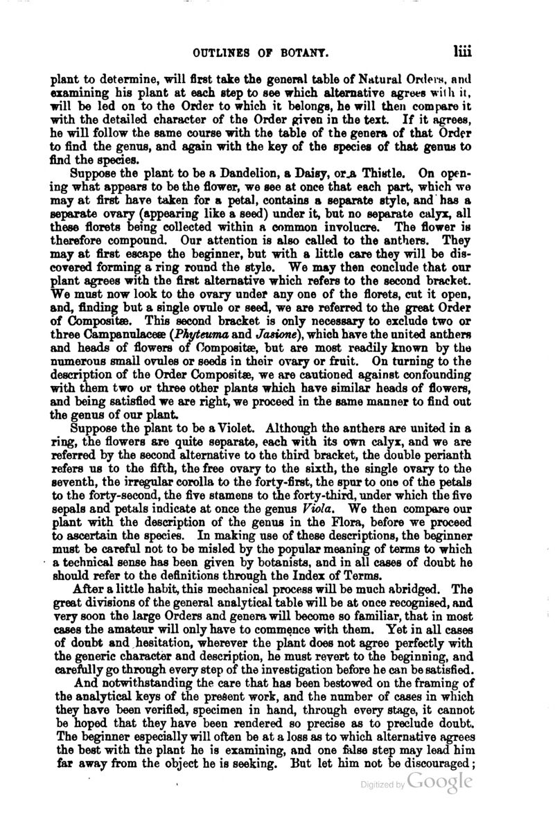 plant to determine, will first take the general table of Natural Ortlei-H, and examining his plant at each step to see which altematiye agrees wiili it, will be led on to the Order to which it belongs, he will then compare it with the detailed character of the Order given in the text If it agrees, he will follow the same course with the table of the genera of that Order to find the genus, and again with the key of the species of that genus to find the species. Suppose the plant to be a Dandelion, a Daisy, or^ Thistle. On open- ing what appears to be the flower, we see at once that each part, which we may at first have taken for a petal, contains a separate style, and has a separate ovary (appearing like a seed) under it, but no separate calyx, all these florets being collected within a common involucre. The flower is therefore compound. Our attention is also called to the anthers. They may at first escape the beginner, but with a little care they will be dis- covered forming a ring round the style. We may then conclude that our plant agrees with the first alternative which refers to the second bracket. We must now look to the ovary under any one of the florets, cut it open, and, finding but a single ovule or seed, we are referred to the great Order of Compositse. This second bracket is only necessary to exclude two or three Gampanulaceee {Phyteuma and Jasione), which have the united anthers and heads of flowers oi Composite, but are most readily known by the numerous small ovules or seeds in their ovary or fruit. On turning to the description of the Order Compositse, we are cautioned against confounding with them two or three other plants which have similar heads of flowers, and being satisfied we are right, we proceed in the same manner to find out the genus of our plant. Suppose the plant to be a Violet. Although the anthers are united in a ring, the flowers are quite separate, each with its own calyx, and we are referred by the second alternative to the third bracket, the double perianth refers us to the fifth, the free ovary to the sixth, the single ovary to the seventh, the irregular corolla to the forty-first, the spur to one of the petals to the forty-second, the five stamens to the forty-third, under which the five sepals and petals indicate at once the genus Viola. We then compare our plant with the description of the genus in the Flora, before we proceed to ascertain the species. In making use of these descriptions, the beginner must be careful not to be misled by the popular meaning of terms to which a technical sense has been given by botanists, and in all cases of doubt he should refer to the definitions through the Index of Terms. After a little habit, this mechanical process will be much abridged. The great divisions of the general analytical table will be at once recognised, and very soon the large Orders and genera will become so familiar, that in most cases the amateur will only have to commence with them. Yet in all cases of doubt and hesitation, wherever the plant does not agree perfectly with the generic character and description, he must revert to the beginning, and careMly go through every step of the investigation before he can be satisfied. And notwithstanding the care that has been bestowed on the framing of the analytical keys of the present work, and the number of cases in which they have been verified, specimen in hand, through every stage, it cannot be hoped that they have been rendered so precise as to preclude doubt. The beginner especially will often be at a loss as to which alternative agrees the best with the plant he is examining, and one Mse step may lead him far away from the object he is seeking. But let him not be discouraged;