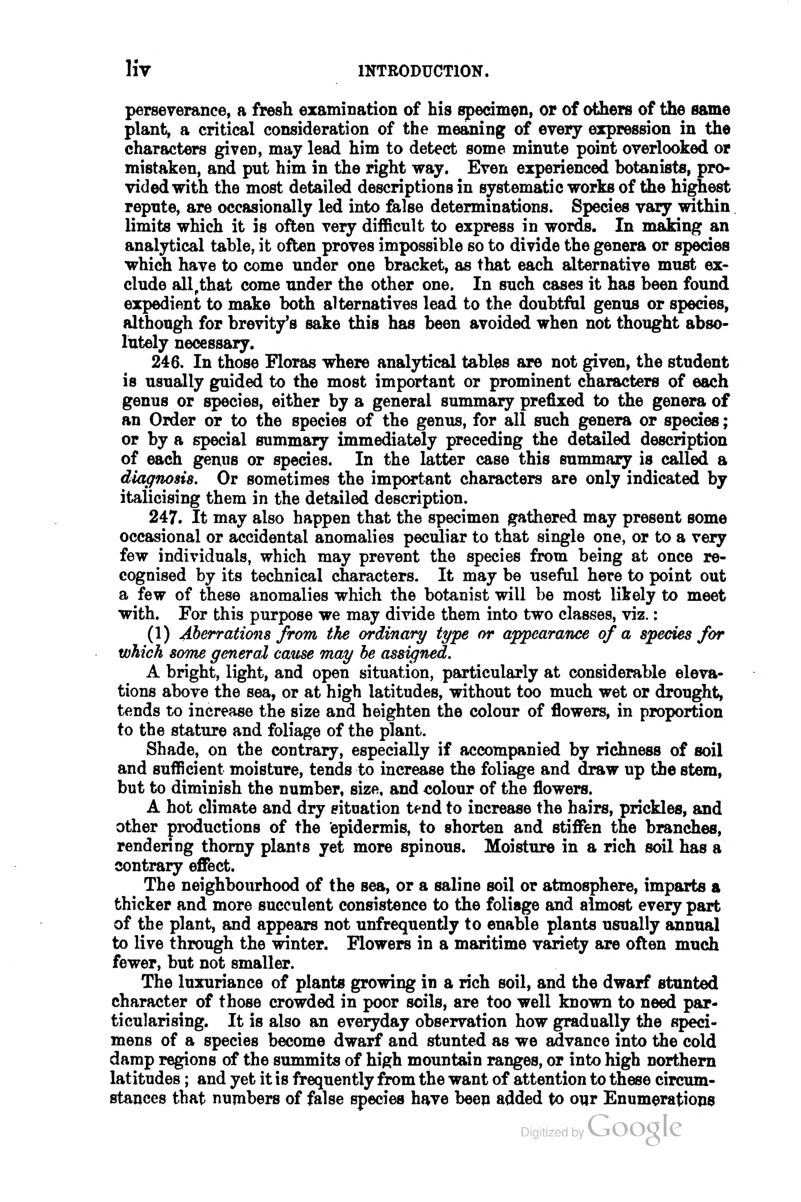 perseverance, a fresh examiDation of his specimen, or of others of the same plant, a critical consideration of the meaning of every expression in the characters given, may lead him to detect some minute point overlooked or mistaken, and put him in the right way. Even experienced botanists, pro- vided with the most detailed descriptions in systematic works of the highest repute, are occasionally led into false determinations. Species vary within limits which it is often very difficult to express in words. In making an analytical table, it often proves impossible so to divide the genera or species which have to come under one bracket, as that each alternative must ex- clude all,that come under the other one. In such cases it has been found expedient to make both alternatives lead to the doubtful genus or species, although for brevity's sake this has been avoided when not thought abso- lutely necessary. 246. In those Floras where analytical tables are not given, the student is usually guided to the most important or prominent characters of each genus or species, either by a general summary prefixed to the genera of an Order or to the species of the genus, for all such genera or species; or by a special summary immediately preceding the detailed description of each genus or species. In the latter case this summary is called a diagnosis. Or sometimes the important characters are only indicated by italicising them in the detailed description. 247. It may also happen that the specimen gathered may present some occasional or accidental anomalies pecidiar to that single one, or to a very few individuals, which may prevent the species from being at once re- cognised by its technical characters. It may be useful here to point out a few of these anomalies which the botanist will be most likely to meet with. For this purpose we may divide them into two classes, viz.: (1) Aberrations from the ordinary type or appearance of a species for which soTne general cause may he assigned. A bright, light, and open situation, particularly at considerable eleva- tions above the sea, or at high latitudes, without too much wet or drought, tends to increase the size and heighten the colour of flowers, in proportion to the stature and foliage of the plant. Shade, on the contrary, especially if accompanied by richness of soil and sufficient moisture, tends to increase the foliage and draw up the stem, but to diminish the number, size, and colour of the flowers. A hot climate and dry situation tend to increase the hairs, prickles, and other pi*oductions of the epidermis, to shorten and stiffi&n the branches, rendering thorny plants yet more spinous. Moisture in a rich soil has a contrary effect. The neighbourhood of the sea, or a saline soil or atmosphere, imparts a thicker and more succulent consistence to the foliage and almost every part of the plant, and appears not unfrequently to enable plants usually annual to live through the winter. Flowers in a maritime variety are often much fewer, but not smaller. The luxuriance of plants growing in a rich soil, and the dwarf stunted character of those crowded in poor soils, are too well known to need par- ticularising. It is also an everyday observation how gradually the speci- mens of a species become dwarf and stunted as we advance into the cold damp regions of the summits of high mountain ranges, or into high northern latitudes; and yet it is frequently from the want of attention to these circum- stances that numbers of false species have been added to our Enumerations