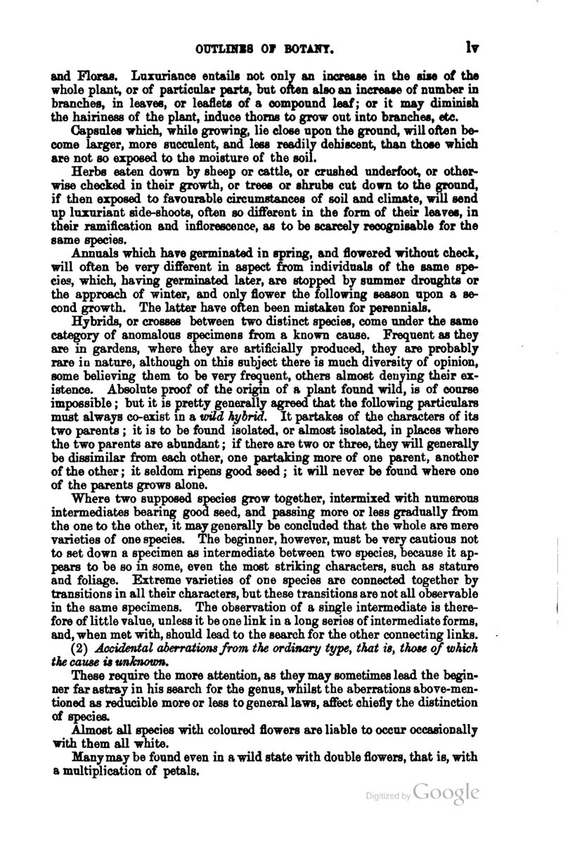 and Floras. Luzuriaiice entails not only an increase in the siae of the whole plant, or of partioolar parts, but often also an increase of nnmber in branches, in leaves, or leaflets of a compound leaf; or it may diminish the hairiness of the plant, induce thorns to grow out into branches, etc. Capsules which, while growing, lie dose upon the ground, will often be- come larger, more succulent, and less readily dehiscent, than those which are not so exposed to the moisture of the soil. Herbs eaten down by sheep or cattle, or crushed underfoot, or other- wise checked in their growth, or trees or shrubs cut down to the ground, if then exposed to fayourable circumstances of soil and climate, wul send up luxuriant side-shoots, often so different in the form of their leayes, in their ramification and inflorescence, as to be scarcely recognisable for the same species. Annuals which haye germinated in spring, and flowered without check, will often be yeiy different in aspect from individuals of the same spe- cies, which, having germinated later, are stopped by summer droughts or the approach of winter, and only flower the following season upon a se- cond growth. The latter have often been mistaken for perennials. Hybrids, or crosses between two distinct species, come under the same category of anomalous specimens from a known cause. Frequent as they are in gardens, where they are artificially produced, they are probably rare io nature, although on this subject there is much diversity of opinion, some believing them to be very frequent, others almost denying their ex- istence. Absolute proof of the origm of a plant found wild, is of course impossible; but it is pretty generally agreed that the following particulars must always co-exist m a wild hybrid. It partakes of the ch^acters of its two parents; it is to be found isolated, or almost isolated, in places where the two parents are abundant; if there are two or three, they will generally be dissimilar from each other, one partaking more of one parent, another of the other; it seldom ripens good seed; it will never be found where one of the parents grows alone. Where two supposed species grow together, intermixed with numerous intermediates bearing good seed, and passing more or less gradually from the one to the other, it may generally be concluded that the whole are mere varieties of one species. The beginner, however, must be very cautious not to set down a specimen as intermediate between two species, because it ap- pears to be so in some, even the most striking characters, such as stature and foliage. Extreme varieties of one species are connected together by transitions in all their characters, but these transitions are not all observable in the same specimens. The observation of a single intermediate is there- fore of little value, unless it be one link in a long series of intermediate forms, and, when met with, should lead to the search for the other connecting links. (2) Accidental aJberrations from the ordinary type^ that ia^ those of which the cause is unknown. These require the more attention, as they may sometimes lead the begin- ner far astray in his search for the genus, whilst the aberrations above-men- tioned as reducible more or less to general laws, affect chiefly the distinction of species. Almost all species with coloured flowers are liable to occur occasionally with them all white. Many may be found even in a wild state with double flowers, that is, with a multiplication of petals.