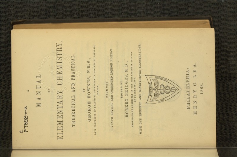 MANUAL OP ELEMENTARY CHEMISTRY, THEORETICAL AND PRACTICAL. BY GEORGE FOWSTES, F.R.S., LATE PROFESSOR OF PRACTICAL CHEMISTRY IN UNIVERSITY COLLEGE, LONDON. FROM THE SEVENTH REVISED AND CORRECTED LONDON EDITION. EDITED BY ROBERT BRIDGES, M.D., PROFESSOR OF CHEMISTRY IN THE PHILADELPHIA OOLLKGE OF PHARMACY, ITO. WITH ONE HUNDRED AND NINETY-SEVEN ILLUSTRATIONS. PHILADELPHIA: HENRY C. LEA. 1868,