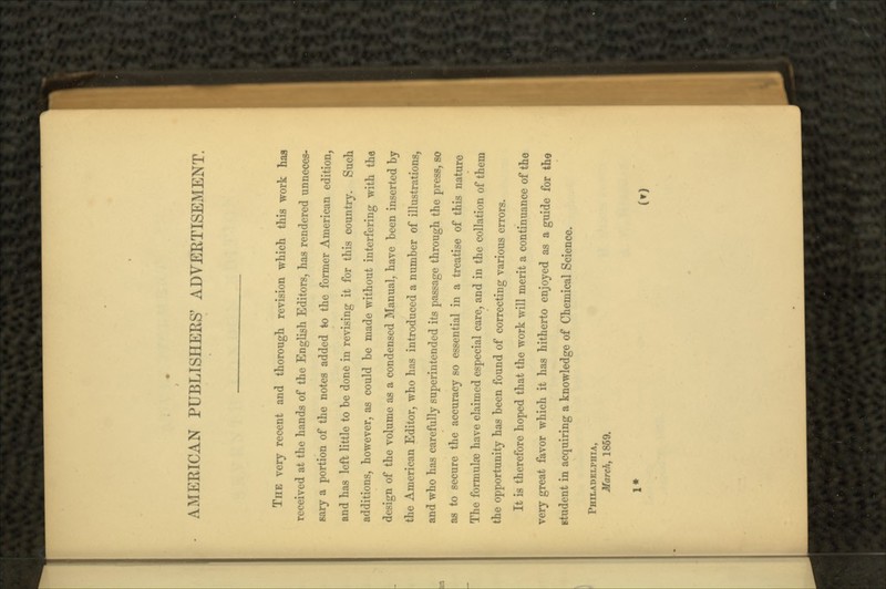 AMERICAN PUBLISHERS' ADVERTISEMENT. THE very recent and thorough revision which this work haa received at the hands of the English Editors, has rendered unneces- sary a portion of the notes added to the former American edition, and has left little to he done in revising it for this country. Such additions, however, as could be made without interfering with the design of the volume as a condensed Manual, have been inserted by the American Editor, who has introduced a number of illustrations, and who has carefully superintended its passage through the press, so as to secure the accuracy so essential in a treatise of this nature The formulae have claimed especial care, and in the collation of them the opportunity has been found of correcting various errors. It is therefore hoped that the work will merit a continuance of the very great favor which it has hitherto enjoyed as a guide for the student in acquiring a knowledge of Chemical Science. PHILADELPHIA, March, 1869. 1* (t)