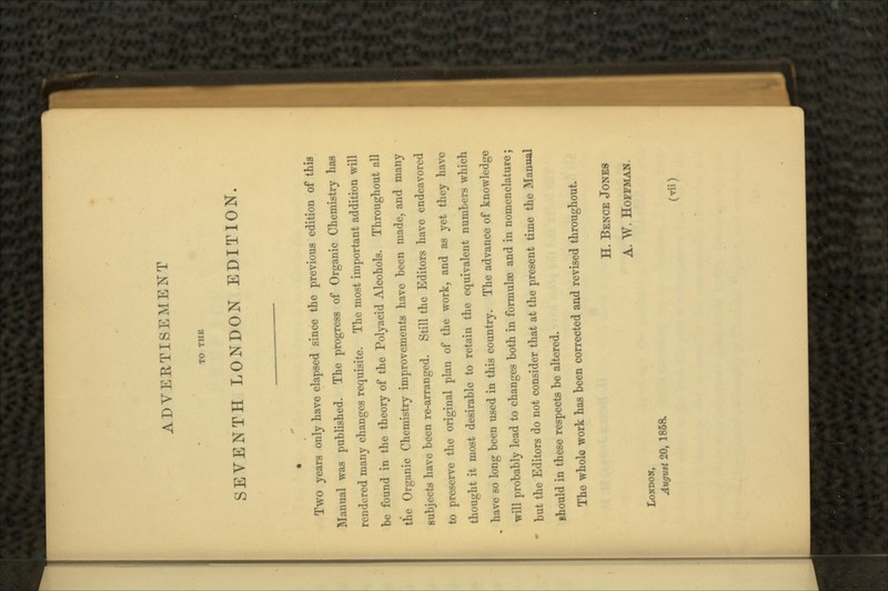 TO THE SEVENTH LONDON EDITION. Two years only have elapsed since the previous edition of this Manual was published. The progress of Organic Chemistry has rendered many changes requisite. The most important addition will be found in the theory of the Polyacid Alcohols. Throughout all the Organic Chemistry improvements have been made, and many subjects have been re-arranged. Still the Editors have endeavored to preserve the original plan of the work, and as yet they have thought it most desirable to retain the equivalent numbers which have so long been used in this country. The advance of knowledge will probably lead to changes both in formulae and in nomenclature; but the Editors do not consider that at the present time the Manual should in these respects be altered. The whole work has been corrected and revised throughout. H. BENCE JONES A. W. HOFFMAN. LONDON, Augutt 20, 186a (Til)