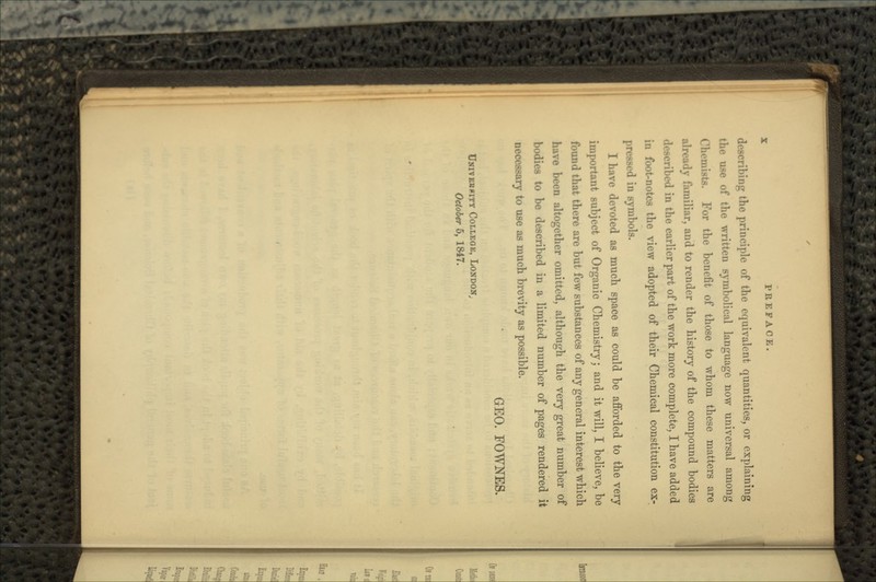 describing the principle of the equivalent quantities, or explaining the use of the written symbolical language now universal among Chemists. For the benefit of those to whom these matters are ahv:i'ly lUiniliar, and to render the history of the compound bodies described in the earlier part of the work more complete, I have added in footnotes the view adopted of their Chemical constitution ex- pressed in symbols. I have devoted as much space as could be afforded to the very important subject of Organic Chemistry; and it will, I believe, be found that there are but few substances of any general interest which have been altogether omitted, although the very great number of bodies to be described in a limited number of pages rendered it necessary to use as much brevity as possible. GEO. FOWNES. UNITEB8ITY COLLKOK, LONDON, October 5, 1847.