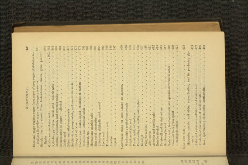 Cane and grape-sugars; sugar from ergot of rye; sugar of diabetes in- sipidus; liquorice sugar; milk-sugar; mannite 351 Starch ; dextrin; starch from Iceland-moss; inulin; gum ; pectin; lignin :J>;lti Oxalic and saccharic acid 300, •%- Xyloidin; pyroxylin; mucic acid ; suberic acid 3G3 Mellitic, rhodizonic, and croconio acids 863 Fermentation of sugar. — Alcohol 361 Lactic acid 308 Ether, and ethyl-compounds 370 Sulphovinic, phosphoviuic, and oxalovinic acids 375 Heavy oil of wine 370 defiant gas; Dutch liquid; chlorides of carbon 379 Ethionic and isethionic acids 382 Chloral, &o 383 Mercaptan; xanthic acid 384 Zinc ethyl; stannethyl 385 Aldehyde; aldehydie acid; acetal 388 Acetic acid 390 Trichloracetic acid 395 Acetone 396 Glycol 397 kwBSTANCKS MORE OB LESS ALLIED TO ALCOHOL 400 Wood-spirit; methyl-compounds 400 Sulj>homethylic acid . . 403 Formic acid ; chloroform 404 Formomethylal; methyl-mercaptan 406 K.ikodyl 407 Propylic alcohol 41C Allyl scries 411 Acrolein and acrylic acid 412 Butylic alcohol 414 Potato-oil and its derivatives 415 Sulphamylic acid 417 Valeric acid; trichlorovalcrio and quadrichlorovaleric acids .... 418 Fusel-oil from grain-spirit 420 Homologous series 421 OILS AND FATS 423 Miirgarin, stearin, and olein; saponification, and its products; gly- cerin 424 Palm and cocoa oils.—Elaidin and elaidic acid |-J7 Products of the action of acids on fats 428 Wax; spermaceti; cholesterin; cantharidin 429