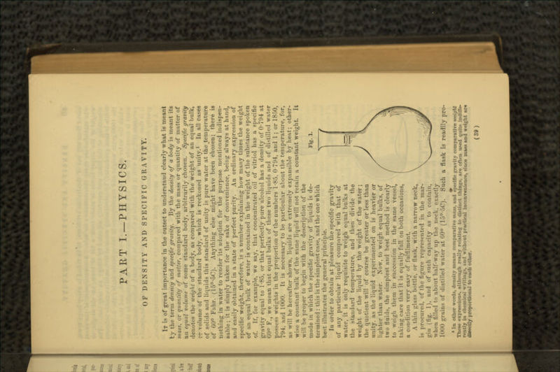 OF DENSITY AND SPECIFIC GRAVITY. Fig. 1. IT is of great importance in the outset to understand clearly what is meant tv the term density and specific gravity. By the density of a body is meant its mass, or quantity of matter, compared with the mass or quantity of matter of au equal volume of some standard body, arbitrarily chosen. Specific gravity denotes the weight of a body, as compared with the weight of an equal bulk, rr volume of the standard body, which is reckoned as unity.1 In all cases of solids and liquids this standard of unity is pure water at the ^temperatare of 60° Fahr. (15°-5C). Anything else might have been chosen; there is nothing in water to render its adoption for the purpose mentioned indispen- sable ; it is simply taken for the sake of convenience, being always at hand, and easily obtained in a state of perfect purity. An ordinary expression of specific weight, therefore, is a number explaining how many times the weight of an equal bulk of water is contained in the weight of the substance spoken of. If, for example, we say, that concentrated oil of vitriol has a specific gravity equal to 1-85, or that perfectly pure alcohol has a density of 0-794 at »iO° F., we mean that equal bulks of these two liquids and of distilled water possess weights in the proportion of the numbers 1-85, 0 794, and 1 ; or 1850, i nd 1000. It is necessary to be particular about the temperature, for, as will be hereafter shown, liquids are extremely expansible by heat; other- i constant bulk of the same liquid will not retain a constant weight. It will be proper to begin with the description of the mode in which the specific gravity of liquids is de- termined : this is the simplest case, and the one which best illustrates the general principle. In order to obtain at pleasure the specific gravity of any particular liquid compared with that of water, it is only requisite to weigh equal bulks at the standard temperature, and then divide the weight of the liquid by the weight of the water; the quotient will of course be greater or less than unity, as the liquid experimented on is heavier or li-ht. r than water. Now, to weigh equal bulks, of two tlui'ls, the simplest and best method is clearly _'h them in succession in the same vessel, taking cave that it is equally full on both occasions, a condition very easy of fulfilment. A thin glass bottle, or flask, with a narrow neck, is procured, of the fi^mv n'j.n^.-nted in the mar- gin (tig. 1), and of such capacity as to contain, \\lim tilled to about half-way up the neck, rxactly 1000 grains of distilled water at • <-'). Such a flask is readily pro- * In other wonls, <l«Mi.-iiy means comparative mast, and specific gravity comparative weight ton*, although milly Matin- t«. .Ji-tiu.-t tin: :, UM>d uitit.- in.litr,- rently in ebamkkl v.ritin-s. aii<l without practical inconvenience, since mass and weight ar« directly proportional to each other.
