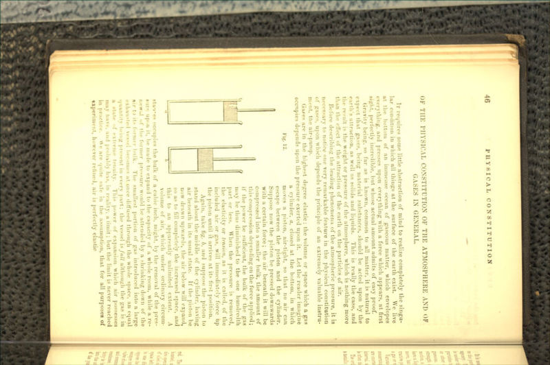 OK TlIK PHYSICAL CONSTITUTION OF THE ATMOSPHERE AND OF GASES IN GENERAL. Ir requires some little abstraction of mind to realize completely the singu- lar condition in which all things at the suiface of the earth exist. We live lit the bottom (if an immeiise ocean of gaseous matter, which envelopes everything, and presses upon everything with a force which appears, at first bight, perfectly incredible, but whose actual amount admits of easy proof. Gravity being, so far as is known, common to all matter, it is natural to e\p« ''I that ga-es, being material substances, should be acted upon by the earth's attraction, as well as solids and liquids. This is really the case, and tin- rc-uli i- the weight or pressure of the atmosphere, which is nothing more than the elVect of the attraction of the earth on the particles of air. I'M fore describing the leading phenomena of the atmospheric pressure, it is iieci'*;-:irv to notice one very remarkable feature in the physical constitution ol' gase^. upon whivh depends the principle of an extremely valuable instru- ment, the air-pump. GaM-s are in the highest degree elastic: the volume or «pace which a gas occupies depends upon the pressure exerted upon it. Let the reader imagine a cylinder, a, closed at the bottom, in which J'itf- !-• moves a piston, air-tight, so that no air can escape between the piston and the cylinder. Suppose now the piston be pressed downwards with a certain force; the air beneath it will be compressed into a smaller bulk, the amount of this compression depending on the force applied; if the power be sufficient, the bulk of the gas may be thus diminished to the one hundredth part or less. When the pressure is removed, the elasticity or t?n.ii<>n. as it is called, of the included air or gas, will immediately force up the piston until \\ arrives at its first position. Again, take tig. b, and suppose the piston to htand about the middle of the cylinder, having air beneath in its usual state. If the piston be How drawn upward-, the air below will expand, so as to fill completely the increased space, and this to an apparently unlimited extent. A Volume of air, which under ordinary circum- t I'j-cs ..ccupies the bulk of a cubic inch, might, by the removal of the pres- ir- up'.n it, lie made to expand to the capacity of a whole room, while a re- foi iner pressure \\-niild be attended by a shrinking down of tho Tin- smallest portion of gas introduced into a large ciiine- at once diffused through the whole space, an equal • •ni in every part; tin- vessel is /(/// although the gas is in t'-Muity. This power of expansion which air possesses >:il'l\ In-, in r»-alitv. a limit ; but the limit is never reached e quite ii,- in tlie assumption, that for all purposes of