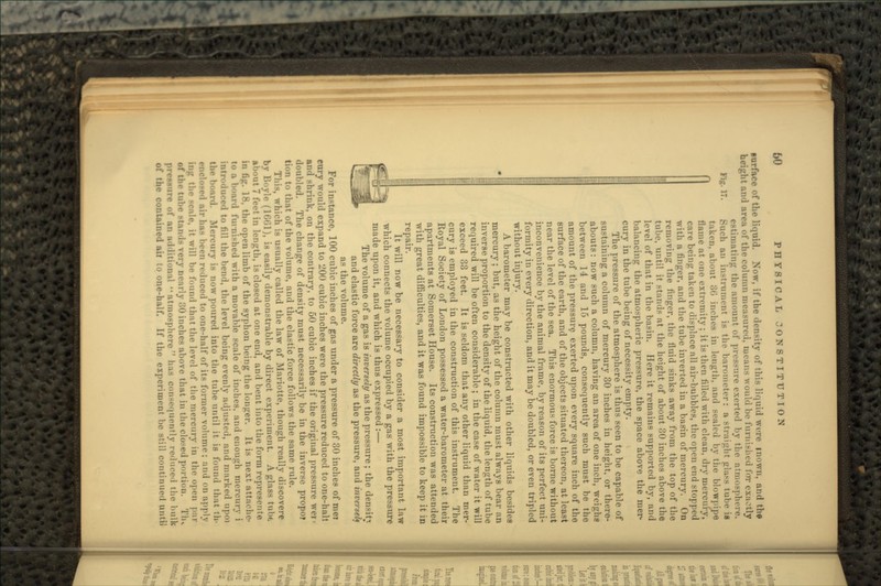 Fig. 17. surface of the liquid. Now, if the density of this liquid wore mown, an(| the height and area of the column measured, means Avould be furnished for exaetly estimating the amount of pressure exerted by the atmosphere. Such an instrument is the barometer: a straight glass tube i> taken, about 30 inehes in length, and sealed by the blowpipe flame at one extremity ; it is then filled with clean, dry mercury, care being taken to displace all air-bubbles, the open end stopped with a finger, and the tube inverted in a basin of mercury. On removing the finger, the fluid sinks away from the top of the tube, until it stands at the height of about 30 inches above the level of that in the basin. Here it remains supported by, and balancing the atmospheric pressure, the space above the mer- cury in the tube being of necessity empty. The pressure of the atmosphere is thus seen to be capable of sustaining a column of mercury 30 inches in height, or there- abouts: now such a column, having an area of one inch, weighs between 14 and 15 pounds, consequently such must be the amount of the pressure exerted upon every square inch of the surface of the earth, and of the objects situated thereon, at least near the level of the sea. This enormous force is borne without inconvenience by the animal frame, by reason of its perfect uni- formity in every direction, and it may be doubled, or even tripled without injury. A barometer may be constructed with other liquids besides mercury; but, as the height of the column must always bear an inverse proportion to the density of the liquid, the length of tube required will be often considerable; in the case of water it will exceed 33 feet. It is seldom that any other liquid than mer- cury is employed in the construction of this instrument. The Royal Society of London possessed a water-barometer at their apartments at Somerset House. Its construction was attended with great difficulties, and it was found impossible to keep it in repair. It will now be necessary to consider a most important law which connects the volume occupied by a gas with the pressure made upon it, and which is thus expressed:— The volume of a gas is inversely as the pressure; the density and elastic force are directly as the pressure, and inversely as the volume. For instance, 100 cubic inches of gas under a pressure of 30 inches of met eury would expand to 200 cubic inches were the pressure reduced to one-hall and shrink, on the contrary, to 60 cubic inches if the original pressure wer- doubled. The change of density must necessarily be in the inverse propo? tion to that of the volume, and the elastic force follows the same rule. This, which is usually called the law of Mariotte, though really discovere by Boyle (1661), is easily demonstrable by direct experiment. A glass tnlx; about 7 feet in length, is closed at one end, and bent into the form represents in fig. 18, the open limb of the syphon being the longer. It is next attache- to a board furnished with a movable scale of inches, and enough mercury i introduced to fill the bend, the level being evenly adjusted, and marked upoi the board. Mercury is now poured into the tube until it is found that th- ••1 air ha* heeii reduced to one-half of its former volume; and on apply ing the scale, it will be found that the level of the mercury in the open par very nearly 30 inches above that in the closed portion. Tlu pressure of an additional atmosphere has consequently reduced the bulk of the contained ail to one-half. If the experiment be still continued until