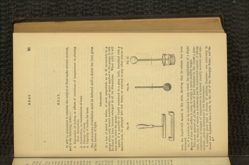 HEA1 HEAT. IT will ce convenient to consider the subject of Heat under several sections, and in the following order:— 1. Expansion of bodies, or effects of variations of temperature iu altering their dimensions. 2. Conduction, or transmission of heat 3. Change of state. 4. Capacity of bodies for heat. The phenomena of radiation must be deferred until a sketch has been given of the science of light. EXPANSION. If a bar of metal be taken, of such magnitude as to fit accurately to a guage when cold, heated considerably, and again applied to the guage, it will be found to have become enlarged in all its dimensions. When cold, it will once more enter the guage. Again, if a quantity of liquid contained in a glass bulb, furnished with a narrow neck, be plunged into hot water, or exposed to any other source of Fig. 21. PL*. heat, the liquid will mount in the stem, showing that its volume has been Or, if a portion of air be confined in any vessel, the application of a slight • of heat will suffice to make it occupy a space sensibly larger. This most general of all the effects of heat furnishes in the outset a prin- ciple, by the aid of which an instrument can be constructed capable of taking nice of changes of temperature in a manner equally accurate and con- venii'iit: Mich an instrument is the thermometer. •i.ilhirv glass tube is chosen, of uniform diameter: one extremity is rxpniuie.l intu a bulb, by the aid of the blowpipe flame, and tho fc*