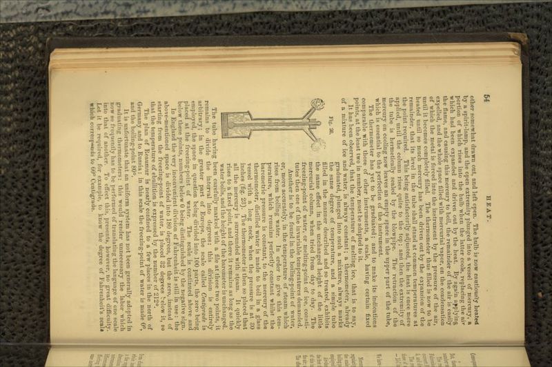 Fig. 28. other somewhat drawn out, and left open. The bulb is now cnutious'Jy heated by a spirit-lamp, and the open extremity plunged into a vessel of mercury, a portion of which rises into the bulb when the latter cools, replacing the ai* which had been expanded and driven out by the heat. By agam applying the flame, and causing this mercury to boil, the remainder of the air is easily expelled, and the whole space filled with mercurial vapor, on the condensation of which the metal is forced into the instrument by the pressure of the air, until it becomes completely filled. The thermometer thus filled is now to be heated until so much mercury has been driven out by the expansion of the remainder, that its level in the tube shall stand at common temperatures at the point required. This being satisfactorily adjusted, the heat is once more applied, until the column rises quite to the top; ana then the extremity of the tube is hermetically sealed by the blowpipe. The retraction of the mercury on cooling now leaves an empty space in the upper part of the tube, which is essential to the perfection of the instrument. The thermometer has yet to be graduated; and to make its indications comparable with those of other instruments, a scale, having certain fixed points, at the least two in number, must be adapted to it. It has been observed, that the temperature of melting ice, that is to say, of a mixture of ice and water, is always constant; a thermometer, already graduated, plunged into such a mixture, always marks the same degree of temperature, and a simple tube filled in the manner described and so treated, exhibits the same effect in the unchanged height of the little mercurial column, when tried from day to day. The freezing-point of water, or melting-point of ice. consti- tutes then one of the invariable temperatures demanded. Another is to be found in the boiling-point of water, or, more accurately, in the temperature of steam which rises from boiling water. In order to give this tem- perature, which remains perfectly constant whilst the barometric pressure is constant, to the mercury of the thermometer, distilled water is made to boil in a glass vessel with a long neck, when the pressure is at 80 inches (fig. 23). The thermometer is then so placed that all the mercury is surrounded with steam. It quickly rises to a fixed point, and there it remains as long as the water boils, and the height of the barometer is unchanged. The tube having been carefully marked with a file at these two points, it remains to divide the interval into degrees: this division is entirely arbitrary; in the greater part of Europe, the scale called Centigrade is employed, the space in question being divided into 100 parts, the zero being placed at the freezing-point of water. The scale is continued above and below these points, numbers below 0 being distinguished by the negative sign. In England the very inconvenient division of Fahrenheit is still in use: the above-mentioned space is divided into 180 degrees, but the zero, instead of K tar ting from the freezing-point of water, is placed 32 degrees Velow it, so that the temperature of ebullition is expressed by the number of 212°. The plan of Reaumur is nearly confined to a few places in the north of Germany and to Russia: in this scale the freezing-point of water is made 0°, and the boiling-point 80°. It i.s untnrtiiiijite that an uniform system has not been generally adopted in graduating thermometers: this would render unnecessary the labor which Dow BO iriMjneiitly has to be performed of translating the language of one scale Into that of another. To efl'ect this, present*, however, no great difficulty. 'I, l'«.r example, to know the degree of Fahrenheit's scali which c'ue |—mis to 00° Centigrade.