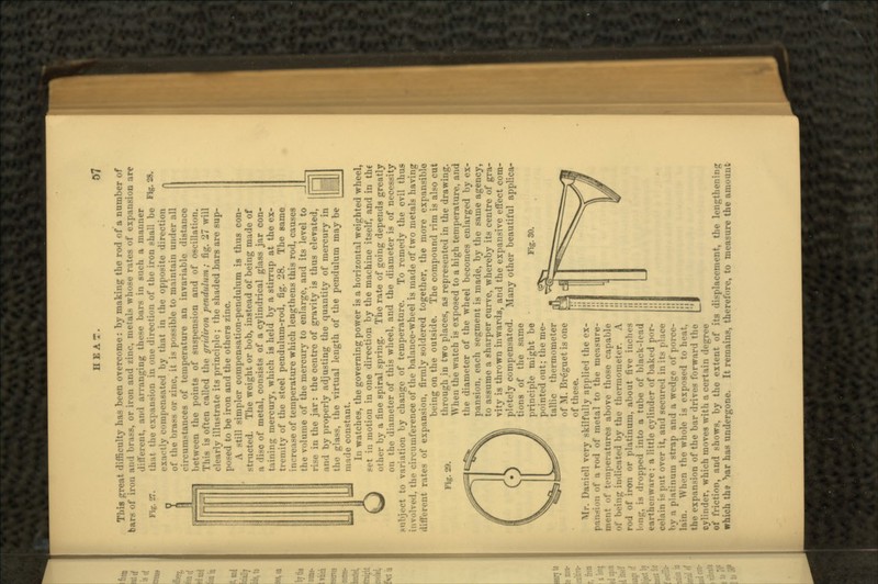 Fig. 27. Fig. 28. This great difficulty has been overcome : by making the rod of a number of bars of iron and brass, or iron and zinc, metals whose rates of expansion are dilVerent, and arranging these bars in such a manner that the expansion in one direction of the iron shall be exactly compensated by that in the opposite direction of the brass or zinc, it is possible to maintain under all circumstances of temperature an invariable distance between the points of suspension and of oscillation. This is often called the gridiron pendulum; fig. 27 will clearly illustrate its principle ; the shaded bars are sup- posed to be iron and the others zinc. A still simpler compensation-pendulum is thus con- structed. The weight or bob, instead of being made of a disc of metal, consists of a cylindrical glass jar con- taining mercury, which is held by a stirrup at the ex- tremity of the steel pendulum-rod, fig. 28. The same -e of temperature which lengthens this rod, causes the volume of the mercury to enlarge, and its level to rise in the jar: the centre of gravity is thus elevated, and by properly adjusting the quantity of mercury in the glass, the virtual length of the pendulum may be uride cii<tant. n* M Fig. 30. In watches, the governing power is a horizontal weighted wheel, Oset in motion in one direction by the machine itself, and in the other by a fine spiral spring. The rate of going depends greatly on the diameter of this wheel, and the diameter is of necessity subject to variation by change of temperature. To remedy the evil thus involved, the circumference of the balance-wheel is made of two metals having tlitl'erent rates of expansion, firmly soldered together, the more expansible being on the outside. The compound rim is also cut through in two places, as represented in the drawing. When the watch is exposed to a high temperature, and the diameter of the wheel becomes enlarged by ex- pansion, each segment is made, by the same agency, to assume a sharper curve, whereby its centre of gra- vity is thrown inwards, and the expansive effect com- pletely compensated. Many other beautiful applica- tions of the same principle might be pointed out; the me- tallic thermometer of M. Brdguet is one of these. Mr. Daniell very skilfully applied the ex- pansion of a rod of metal to the measure- ment of temperatures above those capable of being indicated by the thermometer. A rod of iron or platinum, about five inches l-.ng. is dropped into a tube of black-lead earthenware; a little cylinder of baked por- celain is put over it, and secured in its place by a platinum strap and a wcdgo of porce- lain. When the whole is exposed to ln-.-it. the expansion of the bar drives forward the cylinder, which moves with a certain degree of friction, and shows, by the extent of its displacement, the lengthening which the ^ar has undergone. It remains, therefore, to measure the amount