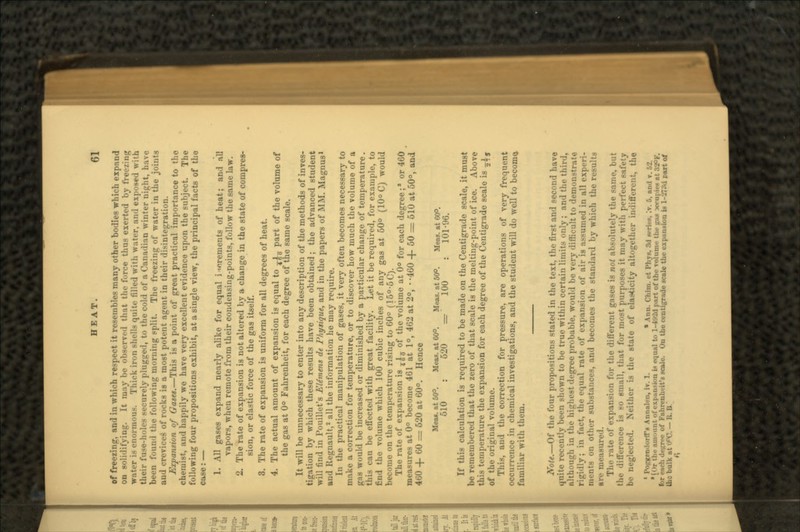 of freezing, and in which respect it resembles many other bodies which expand on solidifying. It may be observed that the force thus exerted by freezing water is enormous. Thick iron shells quite filled with water, and exposed with their fuse-holes securely plugged, to the cold of a Canadian winter night, have been found the following morning split. The freezing of water in the joints and crevices of rocks is a most potent agent in their disintegration. Expansion of Gates.—This is a point of great practical importance to the chemist, and happily we have very excellent evidence upon the subject. The following four propositions exhibit, at a single view, the principal facts of the case:— 1. All gases expand nearly alike for equal i mrements of heat; and all vapors, when remote from their condensing-points, follow the same law. 2. The rate of expansion is not altered by a change in the state of compres- sion, or elastic force of the gas itself. 3. The rate of expansion is uniform for all degrees of heat. 4. The actual amount of expansion is equal to ?^ part of the volume of the gas at 0° Fahrenheit, for each degree of the same scale. It will be unnecessary to enter into any description of the methods of inves- tigation by which these results have been obtained; the advanced student will find in Pouillet's EUmens de Physique, and in the papers of MM. Magnus1 and Regnault,2 all the information he may require. In the practical manipulation of gases, it very often becomes necessary to make a correction for temperature, or to discover how much the volume of a gas would be increased or diminished by a particular change of temperature. this can be effected with great facility. Let it be required, for example, to find the volume which 100 cubic inches of any gas at 50° (10° C) would become on the temperature rising to 60° (15°-5C). The rate of expansion is j|c of the volume at 0° for each degree;* or 460 measures at 0° become 461 at 1°, 462 at 2°, • -460 + 50 = 610 at 50°, and 460 + 60 = 520 at 60°. Hence Me*i.at50°. Meas. at 60° Meas. at 50°. Meas. at 60°. 610 : 620 =?' 100 : 101-96. If this calculation is required to be made on the Centigrade scale, it must be remembered that the zero of that scale is the melting-point of ice. Above this temperature the expansion for each degree of the Centigrade scale is ^4, of the original volume. This, and the correction for pressure, are operations of very frequent occurrence in chemical investigations, and the student will do well to become> familiar with them. Note.—Of the four propositions stated in the text, the first and second have quite recently been shown to be true within certain limits only; and the third, although in the highest degree probable, would be very difficult to demonstrate rigidly; in fact, the equal rate of expansion of air is assumed in all experi- ments on other substances, and becomes the standard by which the results tre measured. The rate of expansion for the different gases is not absolutely the same, but Hie difference is so small, that for most purposes it may with perfect safety be neglected. Neither is the state of elasticity altogether indifferent, the 1 PopKen.lorfrii Annalen, IT. 1. » Ann. Oiim. . t I'liys. .-1 M-ri.-s, IT. 5. and v '[or tin- aim.nut . Ifl <>qual to 1-4924 part of the volume the gia xrupipn at 32°F. tor each derive of Fahrenheit's scale. On the centigrade scale the expansion is l-'JTW part of UK bulk i.t '.'V. - :. A