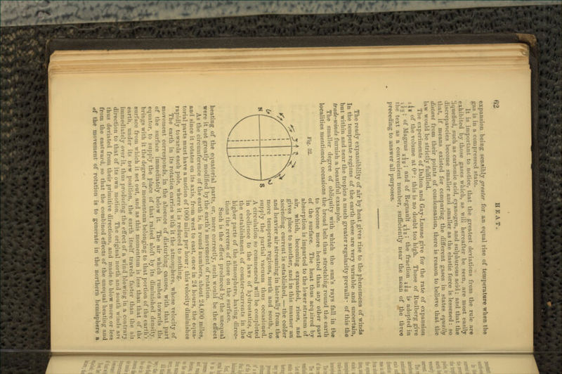 expansion being sensibly greater for an equal rise of temperature when the pi> is in a compressed state. It is important to notice, that the greatest deviations from the rule are exhibited by those gases which, as will hereafter be seen, are most easily liquefied, such as carbonic acid, cyanogen, and sulphurous acid; and that the discrepancies become smaller and smaller as the elastic force is lessened : so that, if means existed for comparing the different gases in states equally distant from their points of condensation, there is reason to believe that the hiw would be strictly fulfilled. The experiments of Dalton and Gay-Lussac give for the rate of expansion lf of the volume at 0°: this is no doubt too high. Those of Rudberg give ^~; of Magnus j^; and of Regnault T^B; the fraction 3^0 if adopted in the text as a convenient number, sufficiently near the mean of the tbreo preceding to answer all purposes. Fig. 32. The ready expansibility of air by heat gives rise to the phenomena of winds In the temperate regions of the earth these are very variable and uncertain, but within and near the tropics a much greater regularity prevails: of this the trade-winds furnish a beautiful example. The smnller degree of obliquity with which the sun's rays fall iu the localities mentioned, occasions the broad belt thus stretching round the earth to become more heated than any other pavt of the surface. The heat thus acqaired by absorption is imparted to the lower stratum of air, which, becoming expanded, rises, and gives place to another, and in this manner an ascending cui'rent is established, — the colder and heavier air streaming in laterally from the more temperate regions, north and south, to supply the partial vacuum thus occasioned. A circulation so commenced will be completed in obedience to the laws of hydrostatics, by the establishment of counter-currents in the higher parts of the atmosphere, having direc- tions the reverse of those on the surface. Such is the effect produced by the unequal heating of the equatorial parts, or, more correctly, such would be the effect were it not greatly modified by the earth's movement of rotation. As the circumference of the earth is, in round numbers, about 24,000 miles, an 1 since it rotates on its axis, from west to east, once in 24 hours, the equa- torial parts must have a motion of 1000 miles per hour; this velocity diminishes rapidly towards each pole, where it is reduced to nothing. The earth in its rotation carries with it the atmosphere, whose velocity of movement corresponds, in the absence of disturbing causes, with that part of the surface immediately below it. The uir which rushes towards tlu tquutor, to supply the place of that raised aloft by its diminished density. - with it the degree of momentum belonging to that portion of the eartlf f • from which it set out, and as this momentum is less than that of th< earth, under its new position, the earth itself travels faster than the aii immediately over it, thus producing the effect of a wind blowing in a contrary direction to that of its own motion. The original north and south \vimls art thus deviated from their primitive directions, and made to blow more or less from the eastward, so that the combined effects of the unequal heating and of the movement of rotation is to generate in the northern hemisphere a