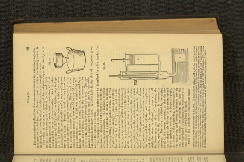 Fig. 36. Fig. 37. The economical applications of steam are numerous and extremely valuable they may be divided into two classes: those in which the heating power it employed, and those in which its elastic force is brought into use. The value of steam as a source of heat depends upon the facility witi which it may be conveyed to distant points, and upon the large amount of latent heat it contains, which is disengaged in the act of condensation. An invariable temperature of 212° (100°C), or higher, may be kept up in the pipes or other vessels in which the steam is contained by the expenditure of a very small quan- tity of the latter. Steam-baths of various forms are u-i-l in the arts with great convenience, and also by the scientific chemist for drying filters and other objects where excessive heat would be hurtful; a very good instrument of the kind was contrived by Mr. Everitt. It is merely a small kettle, surmounted by a double box or jacket, into which the substance to be dried is put, and loosely covered by a card. The ap- paratus is placed over a lamp, and may be left with- out attention for many hours. A little hole in the side of the jacket gives vent to the excess of steam. The principle of the steam-engine may be described in a few words: its mechanical details do not belong to the design of the present volume. The machine consists essentially of a cylinder of metal a, in which s closely-fitting solid piston works, the rod of which passes, air-tight, through a stuffing- box at the top of the cylinder, and is con- nected with the machinery to be put in motion, directly, or by the intervention of an oscillating beam. A pipe communicates with the interior of the cylinder, and also with a vessel sur- rounded with cold water, called the conden- ser, marked b in the sketch, and into which a jet of cold water can at pleasure be intro- duced. A sliding-valve arrangement, shown at c, serves to open a communication between the boiler and the cylinder, and the cylinder and the condenser, in such a manner that while the steam is allowed to press with all its force upon one side of the piston, the other, open to the condenser, is necessarily vacuous. The valve is shifted by the engine itself at the proper moment, so that the pis- ton is alternately driven by the steam up and down against a vacuum. A large air-pump, not shown in the engraving, is connected with the condenser, and serves to remove any air that may enter the cylinder, and also the water produced by condensation, together with that which may have been injected. Such is the vacuum or condensing steam- trim.., man from experiments of hi* own. It ha. always agreed well with the rough practical feults obtained by engineers, but has lately been proved by Regnaulfs most perfect expert- nients to be only approximately true. According to Renault, the vapor of water at the tern- perature of melting ice contains 1001-7° of latent heat, and the total heat that Taper contain at temperature* above thia may be expressed by the formula T = 1091-7 + 0305 (t — 32). Uenc* it Increases appreciably with the temperature, and at 212° amounts to as much as 1146°-6. * t _— - L- (t ^ r