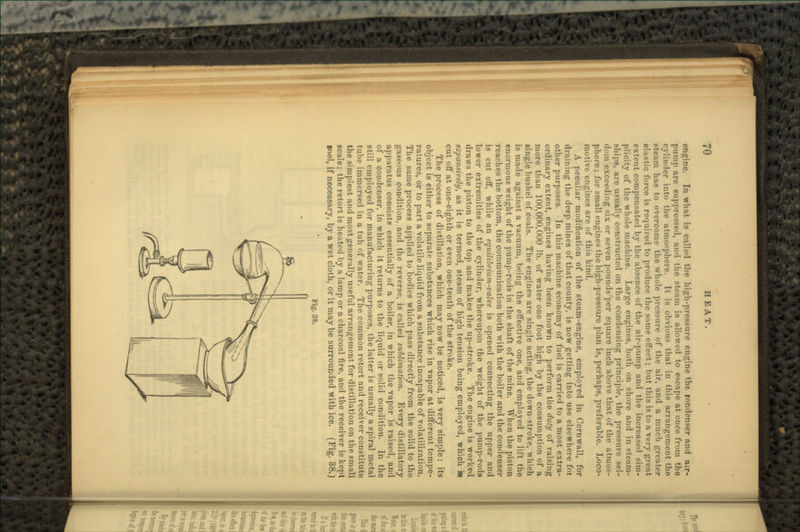 engine. In what is called the high-pressure engine the rondenser and air- pump are suppressed, and the steam is allowed to escape at once from the cylinder into the atmosphere. It is obvious that in this arrangement tho Bteam has to overcome the whole pressure of the air, and a much greater elastic force is required to produce the same effect; but this is to a very great extent compensated by the absence of the air-pump and the increased sim- plicity of the whole machine. Large engines, both on shore and in .steam- ships, are usually constructed on the condensing principle, the pressure sel- dom exceeding six or seven pounds per square inch above that of the atmos- phere ; for small engines the high-pressure plan is, perhaps, preferable. Loco- motive engines are of this kind. A peculiar modification of the steam-engine, employed in Cornwall, for draining the deep mines of that county, is now getting into use elsewhere for other purposes. In this machine economy of fuel is carried to a most extra- ordinary extent, engines having been known to perform the duty of raising more than 100,000,000 Ib. of water one foot high by the consumption of a single bushel of coals. The engines are single acting, the down-stroke, which is made against a vacuum, being the effective one, and employed to lift the enormous weight of the pump-rods in the shaft of the mine. When the piston reaches the bottom, the communication both with the boiler and the condenser is cut off, while an equilibrium-valve is opened connecting the upper and lower extremities of the cylinder, whereupon the weight of the pump-rods draws the piston to the top and makes the up-stroke. The engine is worked expansively, as it is termed, steam of high tension being employed, which m cut off at one-eighth or even one-tenth of the stroke. The process of distillation, which may now be noticed, is very simple: its object is either to separate substances which rise in vapor at different tempe- ratures, or to part a volatile liquid from a substance incapable of volatilization. The same process applied to bodies which pass directly from the solid to the gaseous condition, and the reverse, is called sublimation. Every distillatory apparatus consists essentially of a boiler, in which the vapor is raised, and of a condenser, in which it returns to the liquid or solid condition. In the still employed for manufacturing purposes, the latter is usually a spiral metal lulu- immersed in a tub of water. The common retort and receiver constitute the simplest and most generally useful arrangement for distillation on the small scale; the retort is heated by a lamp or a charcoal fire, and the receiver is kept aool, if necessary, by a wet cloth, or it may be surrounded with ice. (Fig. 38.) Fig. 38.