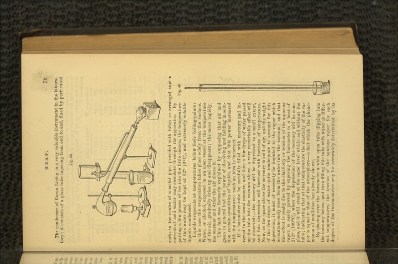 Thf condenser of Baron Liebig is a very valuable instrument in the labora- tory ; it consists of a glass tube tapering from end to end, fixed by pert rated Fig. 39. corks in tae centre of a metal pipe, provided with tubes so arranged current of cold water may circulate through the apparatus. By putting a few pieces of ice into the little cistern, the temperature F'( of this water may be kept at 32° (0°C), and extremely volatile liquids condensed. Liquids evaporate at temperatures below their boiling-points: in this case the evaporation takes place solely from the surface. Water, or alcohol, exposed in an open vessel at the temperature of the air, gradually dries up and disappears; the more rapidly. the warmer and drier the air above it. This fact was formerly explained by supposing that air and gases in general had the power of dissolving and holding in solu- tion certain quantities of liquids, and that this power increased with the temperature: such an idea is incorrect. If a barometer-tube be carefully filled with mercury and in- verted in the usual manner, and then a few drops of water passed up the tube into the vacuum above, a very remarkable effect will he observed;—the mercury will be depressed to a small extent, and this depression will increase with increase of temperature. Now, as the space above the mercury is void of air, and the weight of the few drops of water quite inadequate to account for this depression, it must of necessity be imputed to the vapor which instantaneously rises from the water into the vacuum; and that this effect is really due to the elasticity or tension of the aqueous vapor, is easily proved by exposing the barometer to a heat of 2120 (100°C), when the depression of the mercury will be com- plete, and it will stand at the same level within and without the tube; indicating that at that temperature the elasticity of the va- equal tc that of the atmosphere—a fact which the pheno- IIU-IIOM of eoullition has already shown. l»y placing over the barometer a wide open tube dipping into the mercury below, and then filling this tube with water at differ- ent temperatures, the tension of the aqueous vapor for each degree of the thermometer iu«.y be accurately determined by its