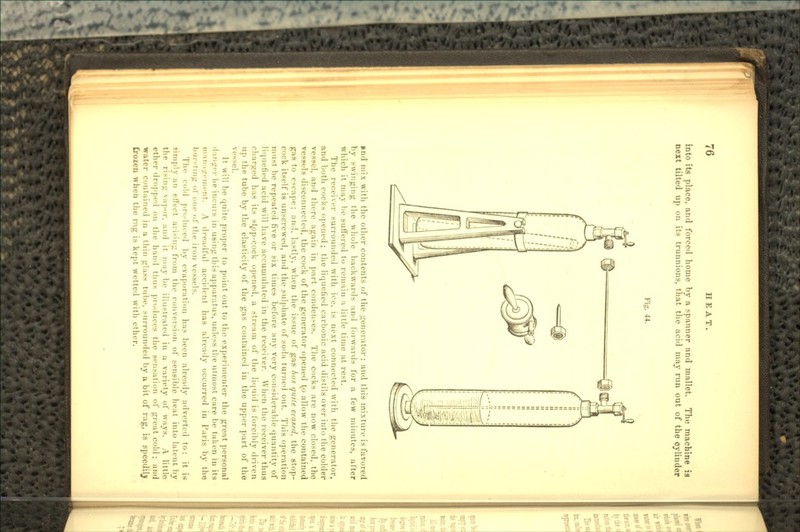 into its place, and forced home by a spanner and mallet. Tin; machine is next tilted up on its trunnions, that the acid may run out of the cylinder Fig. 44. Hid mix with the other contents of the generator: and this mixture is favored by swinging the whole backwards and forwards for a few minutes, after which it may be suffered to remain a little time at rest. The receiver surrounded with ice. is next connected with the generator, and both cocks opened; the liquefied carbonic acid distils over into the colder vessel, and there again in part condenses. The cocks are now closed, the vessels disconnected, the cock of the generator opened t,o allow the contained gas to escape; an.5, lastly, when the issue of gas has quite ceased, the stop- cock itself is unscrewed, and the sulphate of soda turned out. This operation must be repeated five or six times before any very considerable quantity of liquefied acid will have accumulated in the receiver. When the receiver thus charged has its st^op-cock opened, a stream of the liquid is forcibly driven up the tube by the elasticity of the gas contained in the upper part of the vessel. It will be quite proper to point out to the, experimenter the great personal danger Iu» incurs in using this apparatus, unless tin.' utmost care- be taken in its man i/i'iiirnt. A dreadful accident has already occurred in I'.iris by the bur-ting of one of the iron vessels. The cold pn-dueed by evaporation has been already adverted to: it is simply an effect arising from the conversion of sensible heat into latent by the ri-ing \apor. and it may be illustrated in a variety of ways. A little ether dropped on the hand thus produces the sensation of great cold ; and water contained in a thin glass tube, surrounded Ity a bit of rag, is speedilj frozen when the rag is kept wetted with ether.