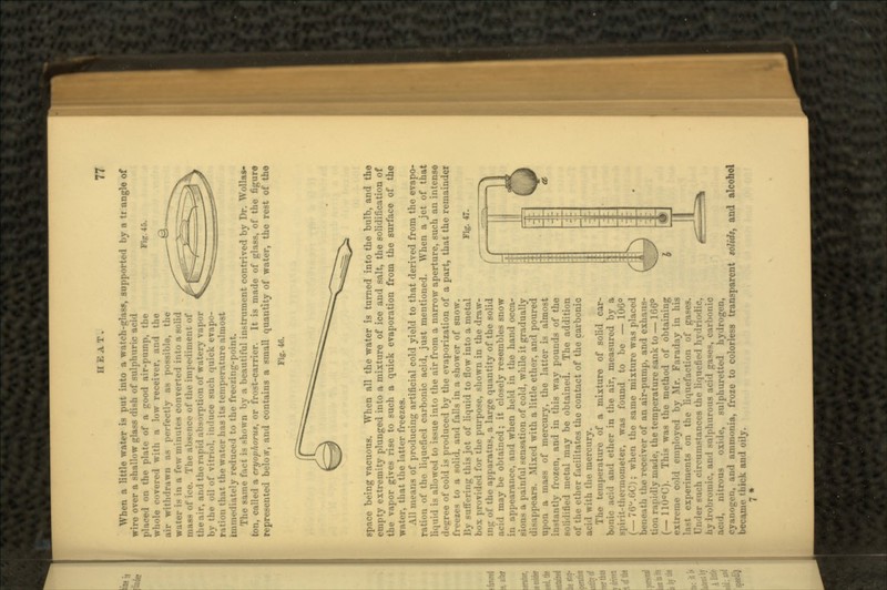 Fig. 45. When a little water is put into a watch-glass, supported by a tr angle of wire over a shallow glass dish of sulphuric acid placed on the plate of a pood air-pump, the whole covered with a low receiver, and the air withdrawn as perfectly as possible, the water is in a few minutes converted into a solid mass of ice. The absence of the impediment of the air, and the nipid absorption of watery vapor by the oil of vitriol, induce such quick evapo- ration that the water has its temperature almost Immediately reduced to the freezing-point. The same fact is shown by a beautiful instrument contrived by Dr. Wollas- ton, called a cryophorug, or frost-carrier. It is made of glass, of the figure represented below, and contains a small quantity of water, the rest of the Fig. 46. Fig. 47. space being vacuous. When all the water is turned into the bulb, and the empty extremity plunged into a mixture of ice and salt, the solidification of the vapor gives rise to such a quick evaporation from the surface of the water, that the latter freezes. All means of producing artificial cold yield to that derived from the evapo- ration of the liquefied carbonic acid, just mentioned. When a jet of that liquid is allowed to issue into the air from a narrow aperture, such an intense • of cold is produced by the evaporization of a part, that the remainder - to a solid, and falls in a shower of snow. By suffering this jet of liquid to flow into a metal box provided for the purpose, shown in the draw- in.ir of the apparatus, a large quantity of the solid acid may be obtained; it closely resembles snow in appearance, and when held in the hand occa- sions a painful sensation of cold, while it gradually disappears. Mixed with a little ether, and poured upon a mass of mercury, the latter is almost in-tantly frozen, and in this way pounds of the solidified metal may be obtained. The addition of the ether facilitates the contact of the carbonic acid with the mercury. The temperature of a mixture of solid car- bonic acid and ether in the air, measured by a spirit-thermometer, was found to be — 106° (— 76°.6C); when the same mixture was placed beneath the receiver of an air-pump, and exhaus- i ;>idly made, the temperature sank to — 166° (_ nu«C). This was the method of obtaining extreme cold employed by Mr. Faraday in his last experiments on the liquefaction of gases. Under such circumstances the liquefied hylr .»___— hy Irolu-oinie. and sulphurous acid ;>onic acid, nitrous oxide, sulphuretted hydrogen, cyanogen, and ammonia, froze to colorless transparent nlidt, and alcohol became thick and oily. 7*