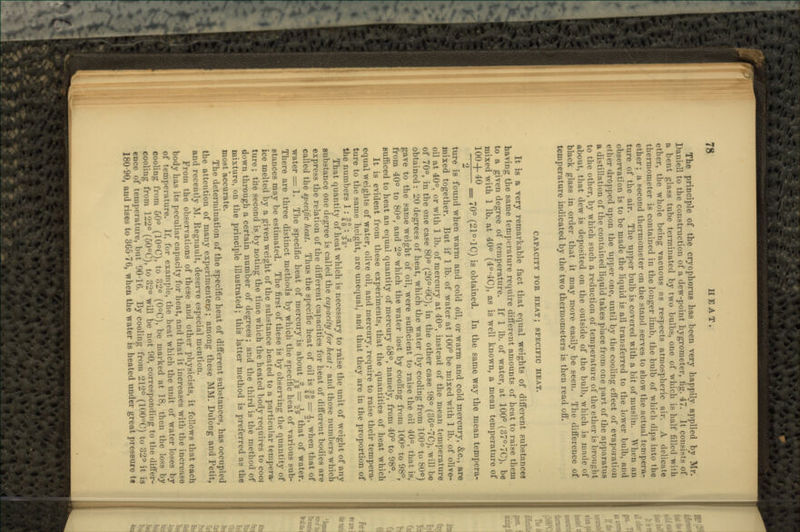 The principle of the cryophorus has been very happily applied by Mr. Daniell to the construction of a dew-point hygrometer, fig. 47. It consists of a bent glass tube terminated by two bulbs, one of which is half filled with ether, the whole being vacuous ns respects atmospheric air. A delicate thermometer is contained in the longer limb, the bulb of which dips into the ether; a second thermometer on the stand serves to show the actual tempera- ture of the air. The upper bulb is covered with a bit of muslin. Wlun an observation is to be made the liquid is all transferred to the lower bulb, and ether dropped upon the upper one. until by the cooling efl'ect of evaporation a distillation of the contained liquid takes place from one part of the apparatus to the other, by which such a reduction of temperature of the ether is brought about, that dew is deposited on the outside of the bulb, which is made of black glass in order that it may more easily be seen. The difference of temperature indicated by the two thermometers is then read off. CAPACITY FOR HEAT; SPECIFIC HEAT. It is a very remarkable fact that equal -weights of different substances having the same temperature require different amounts of heat to raise them to a given degree of temperature. If 1 Ib. of water, at 100° (37°'7C), be mixed with 1 Ib. at 40° (4°-4C), as is well known, a mean temperature of —^— = 70° (21°-1C) is obtained. In the same way the mean tempera- ture is found when warm and cold oil, or warm and cold mercury, &c., are mixed together. But if 1 Ib. of water at 100° be mixed with 1 Ib. of olive- oil at 40°, or with 1 Ib. of mercury at 40°, instead of the mean temperature of 70°, in the one case 80° (26°-6C), in the other case 98° (36°-7C), will be obtained: 20 degrees of heat, which the water (by cooling from 100° to 80°) gave to the same weight of oil, were sufficient to raise the oil 40°, that is, from 40° to 80°, and 2° which the water lost by cooling from 100° to 98°, sufficed to heat an equal quantity of mercury 58°, namely, from 40° to 98°. It is evident from these experiments, that the quantities of heat which equal weights of water, olive oil, and mercury, require to raise their tempera- ture to the same height, are unequal, and that they are in the proportion of the numbers 1: jj}: 3Y That quantity of heat which is necessary to raise the unit of weight of any substance one degree is called the capacity for heat; and those numbers which express the relation of the different capacities for heat of different bodies are called the specific heat. Thus the specific heat of oil is ||j =- 4, when that of water = 1. The specific heat of mercury is about ^ =• -.^that of water. There are three distinct methods by which the specific heat of various sub- stances may be estimated. The first of these is by observing the quantity of ice melted by a given weight of the substance heated to a particular tempera- ture ; the second is by noting the time which the heated body requires to cool down through a certain number of degrees; and the third is the method of mixture, on the principle illustrated; this latter method is preferred as the most 'accurate. The determination of the specific heat of different substances, has occupied the attention of many experimenter^; among these MM. Dulong and Petit, and recently M. Regnault, deserve especial mention. From the observations of these and other physicists, it follows that each body has its peculiar capacity for heat, and that it increases with the increase of temperature. If, for example, the heat which the unit of water loses by cooling from 60° (10°C), to 32° (0°C), be marked at 18, then the loss by cooling from 122° (50°C), to 32° will be not 90, corresponding to the differ- ence of temperature, but 90-16. By cooling I mm 212° (100°C) to 32° it is 180-90, and rises to 366-76, wheu the water is heated under great pressure t«
