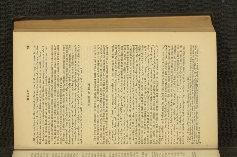 Of the numbers in the second column, the first ten approximate far too closely to each other to be the result of mere accidental coincidence; the five thi't follow are very nearly twice as great; and the last is one-third less. Independently of experimental errors, there are many circumstances whicb tend to >ho\v. t'n.it, it' all nu><litying causes could bo compensated, or theii allowed f..r. tin- law might be rigorously true. The observations thus made upon elementary substances have been extended hv M. Renault to a long series of compounds, and the same curious law found, with the above limitations, to prevail throughout, save in a few isolated of which an explanation can perhaps be given. Except in the case of certain metallic alloys, where the specific heats were the mean of those of their constituent metals, no obvious relation can be traced between the specific heat of the compound body and of its components. The mo-t general expression of the facts that can be given is the following:— In bodies of similar chemical constitution, the specific heats are in an inverse ratio to the equivalent weights, or to a multiple or submultiple of the latter.—Simple as well as compound bodies will be comprehended in this law.1 SOURCES OF HEAT. The first and greatest source of heat, compared with which all others arc totally insignificant, is the sun. The luminous rays are accompanied by rays of a heating nature, which, striking against the surface of the earth, elevate its temperature; this heat is communicated to the air by convection, as already described, air and gases in general not being sensibly heated by the passage of the ; A -econd source of heat is supposed to exist in the interior of the earth. It has been observed, that in sinking mine-shafts, boring for water, £c., the temperature rises in descending at the rate, it is said, of about 1° (|°C) for every -l~> feet, or 117° (66°C) per mile. On the supposition that the rise con- tinues at the same rate, at the depth of less than two miles the earth would h i\e the temperature of boiling water; at nine miles it would be red-hot; and at 30 or 40 miles depth, all known substances would be in a state of fusion.2 According to this idea, the earth must be looked upon as an intensely-heated fluid spheroid, covered with a crust of solid badly-conducting matter, cooled by radiation into space, and bearing somewhat the same proportion in thick- ness to the ignited liquid within that the shell of an egg does to its fluid con- tents. Without venturing to offer any opinion on this theory, it may be suffi cient to observe that it is not positively at variance with any known fact; that the figure of the earth is really such as would be assumed by a fluid mass; and, lastly, that it offers the best explanation we have of the phenomena of hot springs and volcanic eruptions, and agrees with the chemical nature of their products. The smaller, and what may be called secondary, sources of heat, are very numerous: they may be divided, for the present, into two groups, mechanical motion and chemical combination. To the first must be referred elevation of r.iture by friction and blows; and to the second, the effects of comlnis- t on an 1 animal respiration. With regard to the heat developed by friction, it appears to he indefinite in amount, ami principally dependent upon the n iture of the rubbing surfaces. An experiment of Count Kumfor i record, in \\hieh the heat developed by the horing of a brass cannon v » Ann. Cl.iin. ,-t I'l.ys.. Ixxiii. :.; an.l (he wane, 3<1 • »Thr Art.M.-in ««•!! nt (in-ncllf. n.-ar I'.-tri*. ha* :i • h-pth of 17'.»4-:> Kn^li>h f.-vt: it is bored . the chalk basin to tin- paiul U-m-.iih ; th<- work «-ru|>ii-<l x-vni ><• ir- an 1 tw.> months. :i|>rr;ttun- nf tli«- wafer, whii-li is rxrnilinzlv .•ilniinlant, is 82° (^?°-7('i; tin- iiir:m trm- iri* is 51° (U^-SC); the difference 10 31° (17°-2C), which give* a rate of about 1« ;|°C) for 58 feet.