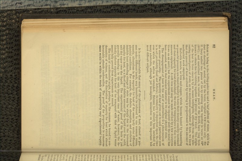 fit-it nt to bring to the boiling-point two and a h&if gallons of water, while the dust or shavings of metal, cut by the borer, weighed a few ounces only. -Sir II. Davy melted two pieces of ice by rubbing them together in vacuo at 32° (0°C); and uncivilized men, in various parts of the world, have long been known tc obtain tire by rubbing together two pieces of dry wood. The origin of the lu-at in these cases is by no means intelligible, although from the inte- investiiration of Joule on the mechanical equivalent of heat, we know that the quantity of heat evolved by rubbing is proportioned to the amount of mechanical work employed. Malleable metals, as iron and copper, which become heated by hammering or powerful pressure, are found thereby to have their density sensibly increased and their capacity for heat diminished ; the rise of temperature is thus in some measure explained. A soft iron nail may be made red-hot by a few dexterous blows on an anvil; but the experiment cannot be repeated until the metal has been annealed, and in that manner restored to its original physical state. The disengagement of heat in the act of combination is a phenomenon of the utmost generality. The quantity of heat given out in each particular case is i!i all probability fixed and definite; its intensity is dependent upon the time over which the action is extended. Science has already been enriched by many admirable, although yet incomplete, researches on this important but most difficult subject. It is not improbable that many of the phenomena of heat, classed at pre- sent under different heads, may hereafter be referred to one common cause, namely, alterations in the capacity for heat of the same body under different physical conditions. For example, the definite absorption and evolution of sensible heat attending change of state may be simply due to the increased capacity for heat, to a fixed and definite amount of the liquid over the solid, and the vapor over the liquid. The experimental proof of the facts is yet generally wanting: in the very important case of water, however, the de- cidedly inferior capacity for heat of ice compared with that of liquid water seems fully proved from experiments on record. The heat of combination might, perhaps, in like manner, be traced to con- densation of volume, and the diminution of capacity for heat which almost invariably attends condensation. The proof of the proposition in numerous eases would be within the reach of comparatively easy experimental inquiry.