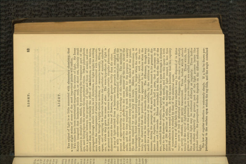 LIGfHT. TUB subject of light is so little connected with elementary chemistry, that a very slight notice of some of the most important points will suffice. Two views have been entertained respecting the nature of light. Sir Isaao Newton imagined that luminous bodies emit, or shoot out, infinitely small particles in atraiirht lines, which, by penetrating the transparent part of the eye, and falling*upon the nervous tissue, produced vision. Other philosophers drew a parallel between the properties of light and those of sound, and con- sidered that, as sound is certainly the effect of u»dulations, or little waves, propagated through elastic bodies in all directions, so lijdit mijrht be nothing more than the consequence of similar undulations transmitted with inconceiv- able velocity through a highly-elastic medium, of excessive tenuity, filling all space, and occupying the intervals between the particles of material substan- ces, to which they gave the name of ether. The wave-hypothesis of light is at present more in favor, as it serves to explain certain singular phenomena, discovered since the time of Newton, with greater facility than the other. A ray of light emitted from a luminous body proceeds in a straight line, and with extreme velocity. Certain astronomical observations afford the means of approximating to a knowledge of this velocity. The satellites of Jupiter revolve about the planV»t in the same manner as the moon about the earth, and the time required by each satellite for the purpose is exactly known from its periodical entry into or exit from the shadow of the planet. The time required by one is only 42 hours. Roiner, the astronomer, at Copenhagen, found that this period appeared to be longer when the earth, in its passage round the sun, moved from the planet Jupiter; and, on the con- trary, he observed that the periodic time appeared to be shorter when the earth moved in the direction towards Jupiter. The difference, though very small for a single revolution of the satellite, by the addition of many so in- creases, during the passage of the earth, from its nearest to its greatest dis- tance from Jupiter, that is, in about half a year, that it amounts to 16 minutes and 16 seconds. Roiner concluded from this, that the light of the sun, reflected from the satellite, required that time to pass through a distance equal to the diameter of the orbit of the earth; and since this space is little sli'.rt of 200 millions of miles, the velocity of light cannot be less than 200,000 miles in a second of time. It will be'seen hereafter that this rapidity of transmission is rivalled by that of the electrical agent. When a ray of light falls on a plane surface it may be disposed of in three : more or less is absorbed and so disappears, the rest is either wholly or partly reflected, and partly transmitted. Those bodies which absorb nearly all the rays of light falling on them appear black. Those which, like glass or water, allow the greater part to pass through are called transparent. The reflected light may be reflected diffusely or regularly. Those bodies which reflect regularly the greater part of the light possess lustre like iMilMied bodies: the perception of bodies depends on the diffused reflected light. The law of regular reflection is extremely simple. If a line be drawn per- pendicular to the surface upoi which the ray falls, and the angle contained