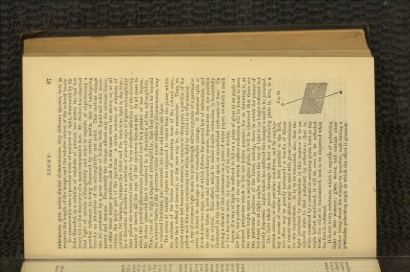 substances, give, under similar circumstances, very different spectra, both aa respects the length of the image, and the relative extent of the colored ban-Is An examination into a peculiar mode of analysis of light, discovered by Sir John Her-che.l, in a solution of sulphate of quinine, has within the last few years led to the discovery of a most remarkable fact. Mr. Stokes has observed that light of certain refrangibility and color is capable of experiencing a peculiar influence in being dispersed by certain media, and of undergoing thereby an alteration of its refrangibility and color. This curious change can be produced by a great number of bodies, both liquid and solid, trims- parent and opaque. Frequently the change affects only the extreme limits, at other times larger portions, and in a few cases even the whole, or, at all events, the major part of the spectrum. A dilute solution of sulphate of quinine, for instance, changes the violet and the dark-blue light to sky-blue; by a decoction of madder in a solution of alum all rays of higher refrangibility than yellow are converted into yellow; by an alcoholic solution of the coloring matter of leaves all the rays of the spectrum become red. In all cases in which this peculiar phenomenon presented itself in a greater or less degree, Mr. Stokes observed that it consisted in a diminution of the refrangibility. Thus, rays of so high a degree of refrangibility, that they extend far beyond the extreme limits of the spectrum visible under ordinary circumstances, may be rendered luminous, and converted into blue and even red light. The colors of natural objects are supposed to result from the power which the surfaces of the bodies possess of absorbing some of the colored ravs while they reflect or transmit, as the case may be, the remainder. Thus, an object appears red because it absorbs, or causes to disappear, a portion of the •yellow and blue rays composing the white light by which it is illuminated. A ray of common light made to pass through certain crystals of a particular order is found to undergo a very remarkable change. It becomes split or divided into two rays, one of which follows the general law of refraction, and tin- other tikes a new and extraordinary course, dependent on the position of the crystal. This effect, which is called double refraction, is beautifully illustrated in the case of Iceland spar, or crystallized carbonate of lime. On placing a rhomb of this substance on a piece of white paper, on which a mark or line has been made, the object will be seen double. Again, if a ray of light be suffered to fall on a plate of glass at an angle of 66° 45', the portion of the ray which suffers reflection will be found to have acquired properties which it did not before possess; for on throwing it, at the same angle, upon a second glass plate, it will be observed that there are two particular positions of the latter, namely, those in which the planes of incidence are at right angles, when the ray of light is no longer reflected but entirely dispersed. Light which has suffered this change is said to be polarized. The light which passes through the first or polarizing plate is, also, to a certain extent, in this peculiar condition, and by employ- -eries of similar plates, held parallel to the first, this effect may be greatly increased; a bundle of fifteen oi twenty such plates may be used with great convenience I it- the experiment. It is to be remarked, also, that the li-;ht pol.-irizo'l by transmission in this manner is in an opposite state to that polarized by reflection; that is, whi-n examined by a second or analyzing plate, held at the angle before mentioned, it will be seen to be reflected when the other is transmitted, and to be dispersed when the tir.-t i- reflected. It is not every substance which is capable of polarizing liirht in this manner; glass, water, and certain other hotlies bring about the change in question, each having a p«*ticular polariiing angle at which the effect is greatest.