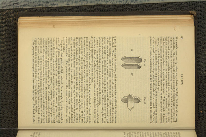 The met&ls also can, by reflection, polarize the light, but they do so verf imperfectly. The two rays into which a pencil of common light divides itself in passing through a doubly-refracting crystal are found on examination to be polari/ed in a very complete manner, and also transversely, the one being capable of reflection when the other vanishes or is transmitted. It is said that both rays are polarized in opposite directions. AVith a rhomb of trans- parent Iceland spar of tolerably large dimensions the two oppositely-polarized rays may be widely separated and examined apart. There is yet another method of polarization, by the employment of plates of the mineral tourmaline cut parallel to the axis of the crystal. This body polarizes by simple transmission, the ray falling perpendicular to its surface; Fig. «5. Fig. 56. a part of the light is absoi-bed, and the remainder modified in the manner described. When two such plates are held with their axis parallell as in fig. 55, light traverses them both freely; but when one of them is turned round in the manner shown in the second cut, so as to make the axis cross at right angles, the light is almost wholly stopped, if the tourmalines be good. A plate of the mineral thus becomes an excellent test for discriminating between polarized light and that which has not undergone the change. Some of the most splendid phenomena of the science of light arc exhibited when thin plates of doubly-refracting substances are interposed between the .polarizing arrangement and the analyzer. Instead of the tourmaline plate, which is always colored, frequent use is made of two Nichol's prisms, or conjoined prisms of carbonate of lime, which, in consequence of a peculiar cutting and combination, possess the property of allowing only one of the oppositely-polarized rays to pass. If the two Nicliol's prisms arc placed one behind the other in precisely similar positions, the light polari/ed by the one goes through the other unaltered. But when, one prism is slightly turned round in its setting, a cloudiness is produced, and by continuing to turn the prism this increases until perfect darkness tii-ues. This happens, as with the tourmaline plates, when the two prisms one another. The phenomenon is the same with colorless as with colored light. Supposing that polarized light, colored, for example, by going through a plate of red glass, passed through the first Nichol's prism, and was altogether instructed, in consequence of the position bf the second prism, then, if lietween the two prisms a plate of rock-crystal, formed by a section at right angles to the principal axis of the crystal, is interposed, the light polarized by the first prism by passing through the plate of quartz is enabled partially - through the second .Nichol's prNm. Its passage through the second pri.Mii can then again be interrupted by turning the second prism round to <* pertain extent. The rotation r«>(|iiired varies with the thickness of the plate of rock-crystal, and also with the color of the light that is employed. It in- -e8 from red in the following order—yellow, green, blue, violet. This property of rock-crystal was discovered by Arago. The kind of pola