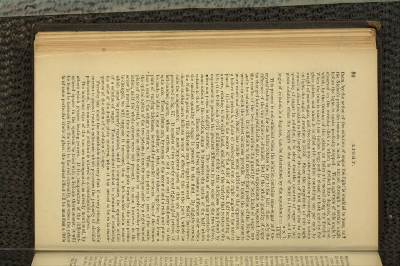 them, by the action of the solution of sugar the light is enabled to pass, and the Nichol's prism, for instance, a, must be turned through a certain anglo before the light is again perfectly stopped. The magnitude of this angle is observed on the circular disk s s, which is divided into degrees, and upon which, by the turning of the prism, an index 2 is moved along the division. NVhcn the tube is exactly ton inches long, and is closed at both ends by flat ula-* plates, and when it is filled with solution containing ten per cent. l>\ weight of cane-sugar, and free from any other substance possessing an action on light, the angle of rotation is 13-35. Since the magnitude of this angle stands in direct relation to the length of the column of fluid and also to the i|ii:intity of sugar in solution, it is clear that the quantity of sugar in air, given solution, when the length of the column of fluid is I inches, and the n. V / angle of rotation is a degrees, can bo determined by the equation z = -^7-^7-. lO'OO This process is not sufficient when the solution contains cane-sugar and un- crystallizable sugar, for the latter rotates the ray to the left; then only the difference of the two actions is obtained. But if the whole quantity of sugai be changed into uncrystallizable sugar, and the experiment be repeated, from the results of the two observations the quantity of both kinds of sugar can Busily be calculated. It is difficult to find exactly that position of the Niohol'a wisms in which the greatest darkness prevails. To make the measurements more exact and easy, Soleil has made some additions to the apparatus. At q before the prism 6, a plate of rock-crystal cut at right angles to the axis is placed. It is divided in the centre of the field of vision, half consisting of quartz, rotating to the right hand, and half of the variety that rotates to the left; it is 0-148 inch (3-75 millimetre) thick; this thickness being found by experiment to produce the greatest difference in the color of the two halves, when one prism is slightly rotated. The solution of sugar has precisely the flame action as the rotation, since it increases the action of the half which rotates to the left. Hence the two halves will assume a different color when the smallest quantity of sugar is present in the fluid. By slightly turning the Nichol's prism a, this difference can be again removed. Soleil has intro- duced another more delicate means of effecting this at the part /, which ho calls the compensator. The most important parts of this are separately re- presented in fig. 57. It consists of two exactly equal right-angled prisms, of left-handed quartz, whose surfaces, c' and c, are cut perpendicular to tho optic axis. These prisms can, by means of the screw v and a rack and pinion, be made to slide on one another, so that, when taken together, they form a plate of varying thickness, bounded by parallel surfaces. One of the frames • has a scale /, the other a vernier n. When this points to zero of the scale, the optical action of the two prisms is exactly compensated by a right-handed plate of rock-crystal, so that an effect is obtained as regards circular polari- zation, as if the whole system were not present. As soon, however, as the screw is moved, and thus the thickness of the plate formed by the two prisms is changed, we will suppose it increased, then a left-handed action ensues which must be properly regulated, until it compensates the opposite action of a solution of sugar. Thus a convenient method is obtained of rendering the color of the double plate uniform, when it has ceased to be so in conse- quence of the action of a solution of sugar. Faraday has made the remarkable discovery that if a very strong electric current is passed round a substance which possesses the property of circular polari/.ation, the amount of rotation is altered to a considerable degree. The luminous rays of the sun are accompanied, as already mentioned, by others which possess heating powers. If tie temperature of the different- colored spaces in the spectrum be tried with a delicate thermometer, it will be found t inrn-a-r from the violet to tho rc-l extremity, and when tin- ts of some particular kinds of glass, the greatest effect v.'ill be manifest a little