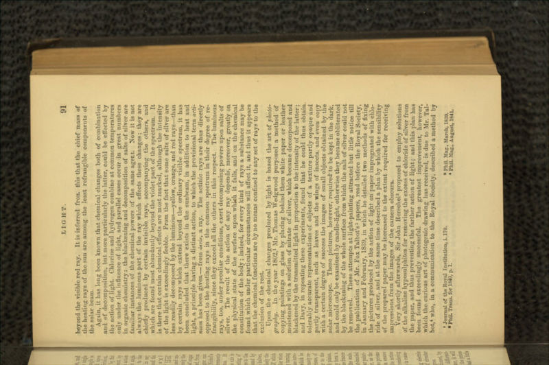 beyond the visible red ray. It is inferred fron. this that the chief mass of the heating rays of the sun are among the least refrangible components of the solar beam. in, it has long been known that chemical changes both of combination and of decomposition, but more particularly the latter, could be effected by tin- action of light. Chlorine ami hydrogen combine at common temperatures only under the influence of light, and parallel cases occur in great numbers in organic chemistry: the blackening and decomposition of salts of silver are familiar instances of the chemical powers of the same agent. Now it is not al\vay< the luminous part of the ray which effects these changes; they are chietly produced by certain invisible rays, accompanying the others, and which are found most abundantly beyond the violet part of the spectrum. It is there that certain chemical effects are most marked, although the intensity of the light is exceedingly feeble. From the fact that some salts of silver are less readily decomposed by the luminous—yellow, orange, and red rays—than by certain rays which extend beyond the ordinary visible spectrum, it has been concluded that there exists in the sunbeam, in addition to heat and light, a principle having a distinct action, to which the provisional term acti- nism has been given — from .i*nV, a ray. The actinic rays are thus directly opposed to the heating rays in the common spectrum in their degree of re- frangibility, since they exceed all the others in this respect. The luminous rays, too, under peculiar conditions, exert decomposing powers upon salts of silver. The result of the action of any ray depends, moreover, greatly on the physical state of the surface upon which it falls, and on the chemical constitution of the body; indeed, for every kind of rays a substance may be found which under particular circumstances will affect it, and thus it appears that the chemical functions are by no means confined to any set of rays to the exclusion of the rest. Upon the chemical changes produced by light is based the art of photo- graphy. In the year 1802,1 Mr. Thomas Wedgwood purposed a method of copying paintings on glass by placing behind them white paper or leather moistened with a solution of nitrate of silver, which became decomposed and blackened by the transmitted light in proportion to the intensity of the latter; and Davy, in repeating these experiments, found that he could thus obtain, tolerably accurate representations of objects of a texture partly opaque and partly transparent, such as leaves and the wings of insects, and even copy with a certain degree of success the images of small objects obtained by the solar microscope. These pictures, however, required'to be kept in the dark, and could only be examined by candle-light, otherwise they became obliterated by the blackening of the whole surface from which the salt of silver could not be removed. These attempts at light-painting attracted but little notice till the publication of Mr. Fox Talbot's* papers, read before the Royal Society, in January and February, 1839, in which he detailed two methods of fixing the pictures produced by the action of light on paper impregnated with chlo- ride of silver, and at the same time described a plan by which the sensibility of the prepared paper may be increased to the extent required for receiving impressions from the images of the camera obscura. Very shortly afterwards, Sir John Herschel* proposed to employ solutions of tla- alk.iliue hyposulphites for removing the excess of chloride of silver from the paper, and thus preventing the farther action of light; and this plan has been found exceedingly successful. The greatest improvement, however, which the curious art of photogenic drawing has received, is due to Mr. Tal- bot,4 who, in a communication to the Royal Society, described a method by • Journal of the Royal Institution, i. 170. • Pl.il. Mag., March, 1839. • PhiL Trans, for 1840, P. I. « Phil. Mag., August, 1841.