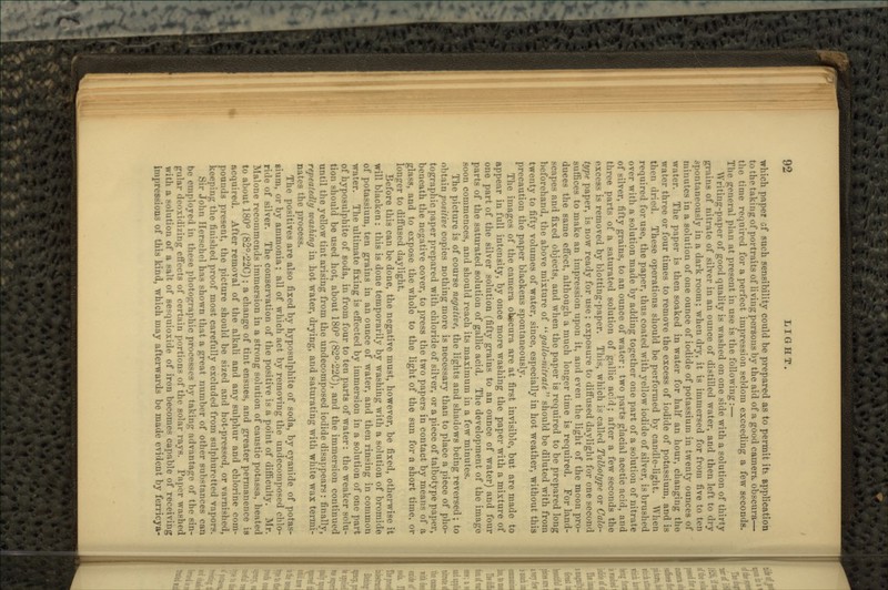 which paper of such sensibility could be prepared as to permit itfc application to tho taking of portraits of living persons by the aid of a good earners obscura— the time required for a perfect impression seldom exceeding a few seconds. Tlu> irtMieral plan at present in use is the following:— Writing-paper of good quality is washed on one side with a solution of thirty grains of nitrate of silver in an ounce of distilled water, and then left to dry spontaneously in a dark room; when dry, it is immersed for from five to ten minutes in a solution of one ounce of iodide of potassium in twenty ounces of water. The paper is then soaked in water for half an hour, changing tho water three or four times to remove the excess of iodide of potassium, and is tlii-ii dried. These operations should be performed by candle-light. When required for use, the paper, thus coated with yellow iodide of silver, is brushed over with a solution made by adding together one part of a solution of nitrate of silver, fifty grains, to an ounce of water: two parts glacial acetic acid, and three parts of a saturated solution of gallic acid; after a few seconds the excess is removed by blotting-paper. This, which is called Talbotype or Calo- type paper, is now ready for use; exposure to diffused daylight for one second suffices to make an impression upon it, and even the light of the moon pro- duces the same effect, although a much longer time is required. For land- scapes and fixed objects, and when the paper is required to be prepared long beforehand, the above mixture of gallo-nitrate should be diluted with from twenty to fifty volumes of water, since, especially in hot weather, without this precaution the paper blackens spontaneously. The images of the camera otecura are at first invisible, but are made to appear in full intensity, by once more washing the paper with a mixture of one part of the silver solution (fifty grains to an ounce of water) and four parts of the saturated solution of gallic acid. The development of the image Boon commences, and should reach its maximum in a few minutes. The picture is of course negative, the lights and shadows being reversed; to obtain positive copies nothing more is necessary than to place a piece of pho- tographic paper prepared with chloride of silver, or a piece of talbotype paper, beneath the negative cover, to press the two papers in contact by means of a glass, and to expose the whole to the light of the sun for a short time, or longer to diffused daylight. Before this can be done, the negative must, however, be fixed, otherwise it will blacken: this is done temporarily by washing with a solution of bromide of potassium, ten grains in an ounce of water, and then rinsing in common water. The ultimate fixing is effected by immersion in a solution of one part of hyposulphite of soda, in from four to ten parts of water: the weaker solu- tion should be used hot, about 180° (82°-22C), and the immersion continued until the yellow tint arising from the undecomposed iodide disappears: finally, repeatedly washing in hot water, drying, and saturating with white wax termi- nates the process. The positives are also fixed by hyposulphite of soda, by cyanide of potas- sium, or by ammonia; all of which act by removing the undecomposed chlo- ride of silver. The conservation of the positive is a point of difficulty. Mr. Malone recommends immersion in a strong solution of caustic potassa, heated to about 180° (82°-22C); a change of tint ensues, and greater permanence ia acquired. After removal of the alkali and any sulphur and chlorine com- pounds present, the picture should be sized and hot-pressed, or varnished, keeping the finished proof most carefully excluded from sulphuretted vapor?. Sir John Hcrsdiol has shown that a great number of other substances can be employed in these photographic processes by taking advantage of the sin- gular deoxidizing effects of certain portions of the solar rays. Paper washed with a solution of a salt of sesquioxide of iron becomes capable of receiving impressions of this kind, which may afterwards be made evident by ferricya-