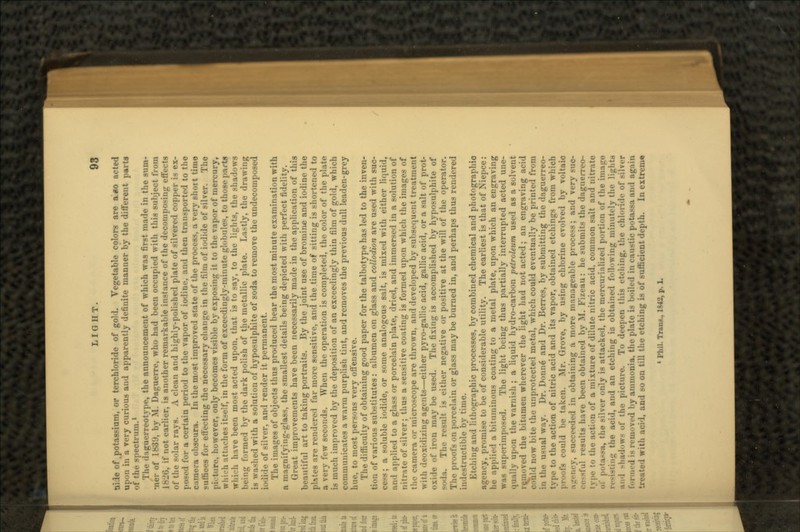 aide of .potassium, or terchloride of gold. Vegetable colors are a*o acted upon in a very curious aud apparently definite manner by the different parts «.f the spectrum.1 Tin- (hguerreotype, the announcement of which was first made in the sum- mer of 1839, by M. Daguerre, who had been occupied with this subject from 1 Ml'), if not earlier, is another remarkable instance of the decomposing effects of the solar rays. A clean and highly-polished plate of silvered copper is ex- posed for a certain period to the vapor of iodine, and then transported to the i obscura. In the most improved state of the process, a very short timo • for effecting the necessary change in the film of iodide of silver. The pi.-ture, however, only becomes visible by exposing it to the vapor of mercury, whirh attaches itself, in the form of exceedingly-minute globules, to those parts whi'-h have been most acted upon, that is to say, to the lights, the shadows being formed by the dark polish of the metallic plate. Lastly, the drawing is washed with a solution of hyposulphite of soda to remove the undecomposed i.-ii'le of silver, and render it permanent. The images of objects thus produced bear the most minute examination with a maj;mfying-glass, the smallest details being depicted with perfect fidelity. Great improvements have been necessarily made in the application of this beautiful art to taking portraits. By the joint use of bromine and iodine the phtes are rendered far more sensitive, and the time of sitting is shortened to a very few seconds. When the operation is completed, the color of the plate is much improved by the deposition of an exceedingly thin film of gold, which communicates a warm purplish tint, and removes the previous dull leaden-grey line, to most persons very offensive. The difficulty of obtaining good paper for the talbotype has led to the inven- tion of various substitutes: albumen on glass and collodion are used with suc- a soluble iodide, or some analogous salt, is mixed with either liquid, aii'l applied to a glass or porcelain plate, dried, and immersed in a solution of nitrate of silver; thus a sensitive coating is formed upon which the images of the camera or microscope are thrown, and developed by subsequent treatment with deoxidizing agents—either pyro-gallic acid, gallic acid, or a salt of prot- oxide of iron may be used. The fixing is accomplished by hyposulphite of The result is either negative or positive at the will of the operator. The proofs on porcelain or glass may be burned in, and perhaps thus rendered indestructible by time. Etching and lithographic processes, by combined chemical and photographic >. promise to be of considerable utility. The earliest is that of Niepce : he applied a bituminous coating to a metal plate, upon which an engraving was superimposed. The light being thus partially interrupted acted une- qually upon the varnish ; a liquid hydro-carbon petroleum used as a solvent removed the bitumen wherever the light had not acted; an engraving acid could now bite the unprotected metal, which could eventually be printed from in the usual way. Dr. Donne and Dr. Berres, by submitting the daguerreo- type to the action of nitric acid and its vapor, obtained etchings from which could be taken. Mr. Grove, by using chlorine evolved by voltaic ;i_'.-i,rv. -u•• •'•• •!'•<! in obtaining a more manageable process; and very suc- results have been obtained by M. Fizeau: he submits the daguerreo- M of a mixture of dilute nitric acid, common salt and nitrate . the silver only is attacked, the mercuriali/ed portion of the iiiiairn •^ the acid, and an etching io obtained following minutely the lights I'l-.w- of the picture. To deepen this etching, the chloride of >ilver formed is n-m<>ved by ammonia, the plate is boiled in caustic potassa and again with acid, and so on till the etching is of sufficient depth. In extreme « Phil. Tran*., 1842, p. L