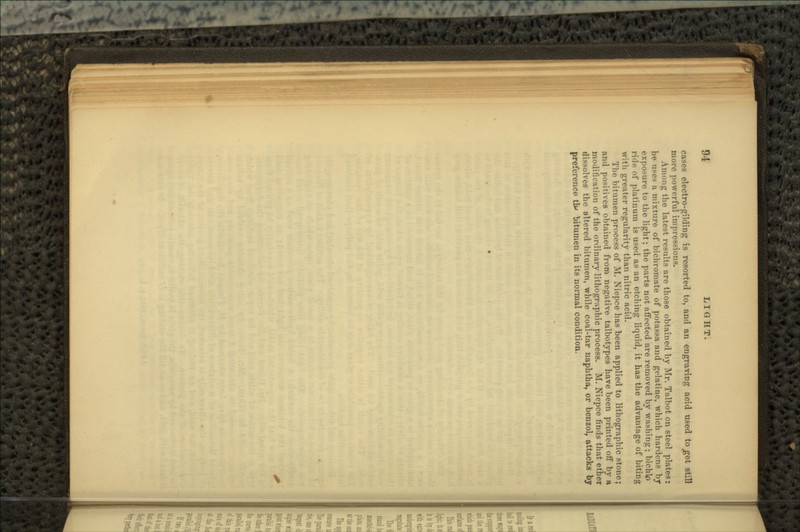 cases electro-gilding is resorted to, and an engraving acid used tojget still more powerful impressions. Among the latest results are those obtained by Mr. Talbot on steel plates: he uses a mixture of bichromate of potassa and gelatine, which hardens by exposure to the light; the parts not affected are removed by washing; bichlp ride of platinum is used as an etching liquid, it has the advantage of biting with greater regularity than nitric acid. The bitumen process of M. Niepce has been applied to lithographic stone; and positives obtained from negative talbotypes have been printed off by a modification of the ordinary lithographic process. M. Niepce finds that ether dissolves the altered bitumen, while coal-tar naphtha, or benzol, attacks by preference tlv bitumen in its normal condition.