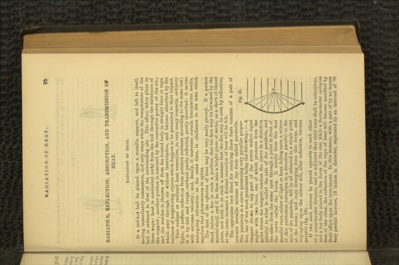 RADIATK N, REFLECTION, ABSORPTION, AND TRANSMISSION OF HEAT. BADIATION OP HEAT. IP a red-hot ball be placed upon a metallic support, and left to itself, cooling immediately commences, and only stops when the temperature of the ball is reduced to that of the surrounding air. This effect takes place in three ways: heat is conducted away from the ball through the substance of the support; another portion is removed by the convective power of the air; and the residue is thrown off from the heated body in straight lines or rays, which pass through air without interruption, and become absorbed by the surfaces of neighboring objects which happen to be presented to their impact. This radiant or radiated heat resembles, in very many respects, ordinary light; it suffers reflection from polished surfaces according to the same law; it is by dull and rough surfaces partly reflected, partly absorbed; it moves with extreme velocity; and, finally, it traverses certain transparent media, undergoing refraction at the same time, in obedience to the laws which regulate that phenomenon in optics. The fact of the reflection of heat may be very easily proved. If a person stand before a fire in such a position that his face may be screened by the mantel-shelf, and if he then take a bright piece of metal, as a sheA.t of tinned plate, and hold it in such a manner that the fire may be seen by reflection, at the same moment a distinct sensation of heat will be felt. The apparatus best fitted for studying these facts consists of a pair of concave metallic mirrors of the form called parabolic. The parabola is a curve possessing very peculiar proper- ties, one of the most prominent being the following: — A tangent drawn to any part of the curve makes equal audit's with two lines, one of which proceeds from the point where the tangent touches the curve in a direction parallel to what is called the axis of the parabola, and the other from the same spot through a point in front of the curve called the focus. It results from this that parallel rays, either of light or heat, falling upon a mirror of this particular curvature in a direction parallel to the axis of the parabola, will be all reflected to a single point at the focus; and rays diverging from this focus. and rig upon the mirror will, after reflection, become parallel (fig. 58). If two such mirrors be placed opposite to each other at a considerable distance, and so adjusted that their axes shall be coine'ulrm, and a hot body placed in the focus of the one, while a thermometer on-upies lhat of the other, the reflection of the rays of heat will become nmnitV-t }>y tlu-ir effect upon the instrument. In this manner, with a pair of by no means fery perfect mirrors, 18 inches in diameter, separated by an interval of 90 Fig. 58.