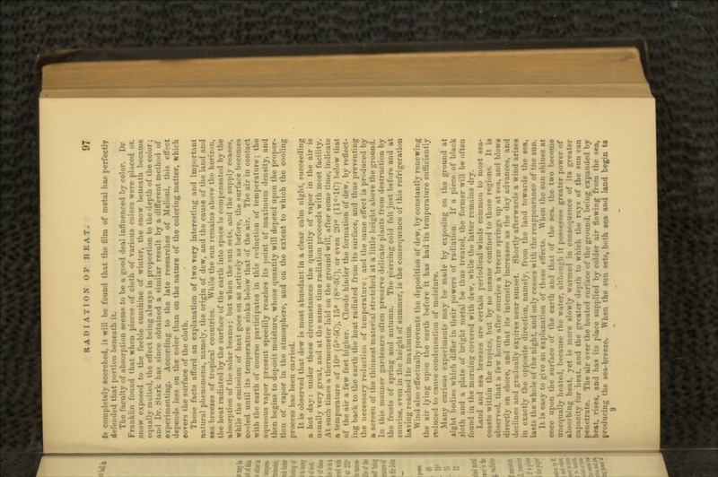 Is completely scorched, it will be found that the film of metal has perfectly defended that portion beneath it. The faculty of absorption seems to be a good deal influenced by color. Dr Franklin found that when pieces of cloth of various colors were placed or. snow exposed to the feeble sunshine of winter, the snow beneath became equally molted, the effect being always in proportion to the depth of the color; ami Dr. Stark has since obtained a similar result by a different method of experimenting. According to the late researches of Melloni, this effect depends less on the color than on the nature of the coloring matter, which covers the surface of the cloth. These facts afford an explanation of two very interesting and important natural phenomena, namely, the origin of dew, and the cause of the land and sea breezes of tropical countries. While the sun remains above the horizon, the heat radiated by the surface of the earth into space is compensated by the absorption of the solar beams; but when the sun sets, and the supply ceases, while the emission of heat goes on as actively ns before, the surface becomes cooled until its temperature sinks below that of the air. The air in contact with the earth of course participates in this reduction of temperature; the aqueous vapor present speedily reaches its point of maximum density, and then begins to deposit moisture, whose quantity will depend upon the propor- tion of vapor in the atmosphere, and on the extent to which the cooling process has been carried. It is observed that dew is most abundant in a clear calm night, succeeding a hot day: under these circumstances the quantity of vapor in the air is usually very great, and at the same time radiation proceeds with most facility. At such times a thermometer laid on the ground will, after some time, indicate a temperature of 10° (5°-5C), 15° (8°-3C), or even 20° (11°-1C) below that of the air a few feet higher. Clouds hinder the formation of dew, by reflect- ing back to the earth the heat radiated from its surface, and thus preventing the necessary reduction of temperature; and the same effect is produced by a screen of the thinnest material stretched at a little height above the ground. In this manner gardeners often preserve delicate plants from destruction by the frosts of spring and autumn. The piercing cold felt just before and at sunrise, even in the height of summer, is the consequence of this refrigeration having reached its maximum. Wind also effectually prevents the deposition of dew, by constantly renewing the air lying upon the earth before it has had its temperature sufficiently reduced to cause condensation of moisture. .Many curious experiments may be made by exposing on the ground at sight bodies which differ in their powers of radiation. If a piece of black «loth and a plate of bright metal be thus treated, the former will be often in the morning covered with dew, while the latter remains dry. Land and sea breezes are certain periodical winds common to most sea- coasts within the tropics, but by no means confined to those regions. It is «d, that a few hours after sunrise a breeze springs up at sea, and blows directly on shore, and that its intensity increases as the day advances, and declines ami -rra-lually expires near sunset. Shortly afterwards a wind arises in exactly the opposite direction, namely, from the land towards the sen, lasts the whole of the night, and only ceases with the reappearance of tne sun. It is easy to give an explanation of these effects. When the sun shines at once upon the surface of the earth and that of the sea. the two become lily heated, because the water, although it possesses greater power of absorbing he.it. yet is more slowly warme-l in consequence of its greater capacity for heat, and the greater depth to which the rays of the sun can ite. The air over the heated .-nri'aee t the ground, being expanded by heat, rises, and has its place supplied by colder air flowing from the sea, producing the sea-breeze. When the sun sets, both sea and land begin to 9