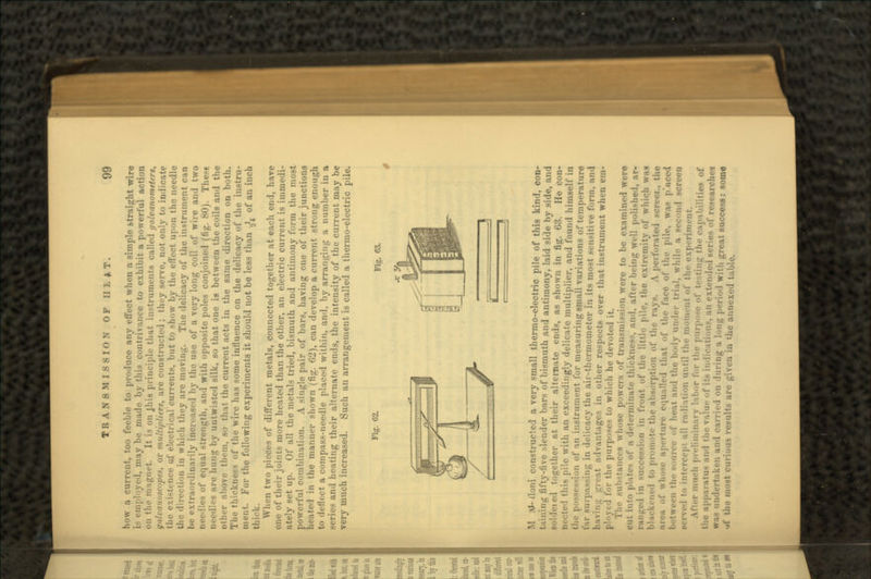 how a current, too feeble to produce any effect when a simple straight wire is employed, may be made by this contrivance to exhibit a powerful action on the magnet. It is on Jhis principle that instruments called galvanometers, ynlvunuscopes, or multipliers, are constructed ; they serve, not only to indicate ;-truce ul electrical currents, but to show by the effect upon the needle the direction in which they nre moving. The delicacy of the instrument can be extraordinarily increased by the use of a very long coil of wire and two needles of equal strength, and with opposite poles conjoined (fig. 80). These needles nre limi'.: by untwisted silk, so that one is between the coils and the other aliove thrni. so that the current acts in the same direction on both. The thickness of the wire has some influence on the delicacy of the instru- ment. For the following experiments it should not be less than -,,'j of an inch thick. When two pieces of different metals, connected together at each end, have one of their joints more heated than the other, an electric current is immedi- ately set up. Of all the metals tried, bismuth and antimony form the most powerful combination. A single pair of bars, having one of their junctions heated in the manner shown (fig. 62), can develop a current strong enough t<> deflect a compass-needle placed within, and, by arranging a number in a series and heating their alternate ends, the intensity of the current may be Tery much increased. Such an arrangement is called a thermo-electric pile. Fig. 62. M .U' lloni constructed a very small thermo-electric pile of this kind, con- taining fifty-five slender bars of bismuth and antimony, laid side by side, and Boldcied together at their alternate ends, as shown in fig. 63. He con- nected this pile with an exceedingly delicate multiplier, and found himself in the possession of an instrument for measuring small variations of temperature far surpassing in delicacy the air-thermometer in its most sensitive form, and having great advantages in other respects over that instrument when em- i for the purposes to which he devoted it. The sulistaners whose powers of transmission were to be examined were .cut in; a di'terminafe thickness and, after being well polished, ar- •5..11 in front of the little pile, the extremity of which was blackened to promote the absorption of the rays. A pert. ; i.. the ..•rtiire equalled that of the face of the pile, was p'uceii between tin- source • •!' heat and the body under trial, while ;..i all radiation until the moment of the experiment. After much preliminary l-.bor for the purpo.-e of te-ting the capabilities of .i.ar:itu« :md tin- v-ilu.- f its iii'lieations, an extended M • arches was undertaken and carrii-d on .luring a long period with great success: some •t( the most curious results are given in the annexed table.