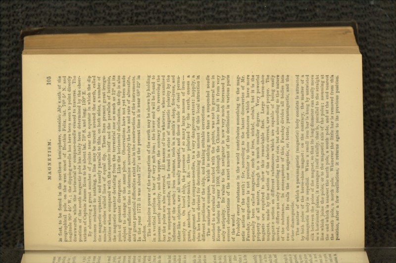 in fact, to be found in the northern hemisphere, considei ,b1y giuth of the geographical pole on the west coast of Boothia Felix, Int. 70° 5' N. and longitude (.ni° 4i/ \V. : tlu- dipping-needle has here been seen to point directly . trds, while the horizontal or Compaq-needle ceased to traverse. Tho position of the south magm tic pole 1ms lately been determined by the obser- vati--n> of Captain .lame- Koss to be about lat. 73° S. and long. 130° E. -erving a great number of points near the equator in which the dip luced to nothing, a line may be traced around the earth, called tin? magnetic equator, and nearly parallel to this, on both sides, a number of smaller circles called lines of equal dip. These lines present great i- larities when compared with the equator itself and the parallels of latitude, the magnetic equator deviating from the terrestrial one as much as 12° at its point of greatest divergence. Like the horizontal declination, the dip is also subject to change at the same place. Observations have not yet been made during sufficient time to determine accurately the law and rate of alteration, and great practical difficulties exist also in the construction of the instruments. In tlie year 1773 it was about 72°; at the present time it is near 08° oiy in London. The inductive power of the magnetism of the earth may be shown by holding in a vertical position a bar of very soft iron; the lower end will be found to • north polarity, and the upper, the contrary state. On reversing the bar the poles are also reversed. All masses of iron whatever, when examined by a suspended needle, will be found in a state of magnetic polarity by the influence of the earth; iron columns, tools in a smith's shop, fire-irons, and other like objects, are all usually magnetic, and those made of steel perma- nently so. On board ship, the presence of so many large masses of iron — ;_runs, anchor-, water-tanks, &c. — thus polarized by the earth, causes a cement of the compass-needles, to a very dangerous extent: happily, a plan has been devised for determining the amount of this local attraction in different positions of the ship, and making suitable corrections. The mariner's compass, which is nothing more than a suspended needle attached to a circular card marked with the points, was not in general use in Europe before the year 1300, although the Chinese have had it from very early antiquity. Its value to the navigator is now very much increased by correct observations of the exact amount of the declination in various parts of the world. Probably every substance in the world contributes something to the mag- netic action of the earth; for, according to the latest discoveries of Mr. Faraday, magnetism is not peculiar to those substances which have more illy been called magnetic, such as iron, nickel, cobalt, but it is the property of all matter, though to a much smaller degree. Very powerful majrnets are required to show this remarkable fact. Large horse-shoe magnets, made by the action of the electric current, are most proper. The • r action on different substances which are capable of being easily moved, differs not only according to the size, but also according to the nature of the sub-tanee. In consequence of this. Faraday divides all bodies into He calls the one magnetic, or, better, paramagnetic, and the (•'her dianri'^netic. The matter of which a paramagnetic (magnetic) body consists is attracted l.y ln.:h ;.nie< of the hor-e—hoe n the contrary, the matter of a netic body is repelled. When a small iron bar is huntr by nut .ilk between the poles of the magnet, so that its loiiir diameter can easily niovo in a h'.ri/.ontal plane, it arranges it-elf axially. that is, parallel to the straight line which joins the pole-, or to the magnetic axis of the poles. ; as-uminir at the end which is nearest the north pole, a south pole, and at the end i uh pole, a north pole. Whenever the little bar is removed from thi» position, alter a few oscillations, it returns again to its previous position.