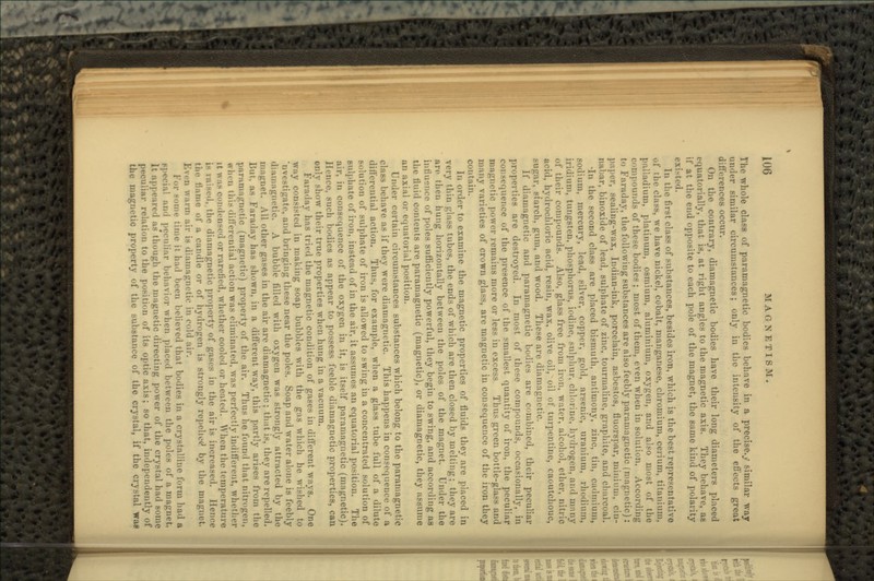 The whole class of paramagnetic bodies behave in a precise./ similar way under similar circumstances; only in. the intensity of the effects great differences occur. On the contrary, diamagnetic bodies have their long diameters placed equatorially, that is, at right angles to the magnetic axis. They behave, as it' at the end opposite to each pole of the magnet, the same kind of polarity existed. lu the first class of substances, besides iron, which is the best representative of the class, we have nickel, cobalt, manganese, chromium, cerium, titanium, palladium, platinum, osmium, aluminium, oxygen, and also most of the compounds of these bodies; most of them, even when in solution. According to Faraday, the following substances are also feebly paramagnetic (magnetic): paper, sealing-wax, Indian-ink, porcelain, asbestos, fluorspar, minium, cin- nabar, binoxide of lead, sulphate of zinc, tourmaline, graphite, and charcoal. •In the second class are placed bismuth, antimony, zinc, tin, cadmium, sodium, mercury, lead, silver, copper, gold, arsenic, uranium, rhodium, iridium, tungsten, phosphorus, iodine, sulphur, chlorine, hydrogen, and many of their compounds. Also, glass free from iron, water, alcohol, ether, nitric acid, hydrochloric acid, resin, wax, olive oil, oil of turpentine, caoutchouc, MI gar, starch, gum, and wood. These are diamagnetic. If diamagnetic and paramagnetic bodies are combined, their peculiar properties are destroyed. In most of these compounds, occasionally, in consequence of the presence of the smallest quantity of iron, the peculiar magnetic power remains more or less in excess Thus green bottle-glass and many varieties of crown glass, are magnetic in consequence of the iron they contain. In order to examine the magnetic properties of fluids they are placed in very thin glass tubes, the ends of which are then closed by melting; they are are then hung horizontally between the poles of the magnet. Under the influence of poles sufficiently powerful, they begin to swing, and according as the fluid contents are paramagnetic (magnetic), or diamagnetic, they assume an axial or equatorial position. Under certain circumstances substances which belong to the paramagnetic class behave as if they were diamagnetic. This happens in consequence of a differentia] action. Thus, for example, when a glass tube full of a dilute solution of sulphate of iron is allowed to swing in a concentrated solution of sulphate of iron, instead of in the air, it assumes an equatorial position. The air, in consequence of the oxygen in it. is itself paramagnetic (magnetic). J Irnre, such bodies as appear to possess feeble diamagnetic properties, can only show their true properties when hung in a vacuum. Faraday has tried the magnetic condition of gases in different ways. One way consisted in making soap bubbles with the gas which he wished to 'nvestigate, and bringing these near the poles. Soap and water alone is feebly diamagnetic. A bubble filled with oxygen was strongly attracted by the magnet. All other gases in the air are diamagnetic; that i>s, they are repelled. But, as Faraday has shown, in a different way, this partly arises from the paramagnetic (magnetic) property of the air. Thus he found that nitr.'p-n. when this differential action was eliminated, was perfectly indifferent, whether it was condensed or rarefied, whether cooled or heated, When the temperature is raised,.the diamagnetic property of gases in the air is increased, llem-e the flame of a candle or of hydro-ren is strongly repelled by the magnet, Ji\i-n warm air is diamagnetic' in cold air. For .-Dine time it had been believed that bodies in a crystalline form had a ppecia! and peculiar behavior when placed between the poles of a magnet. It appeared as though the magnetic directing power of the crystal had some peculiar relation to the position of its optic axis; so that, independently of the magnetic property of the substance of the crystal, if the crystal wa§