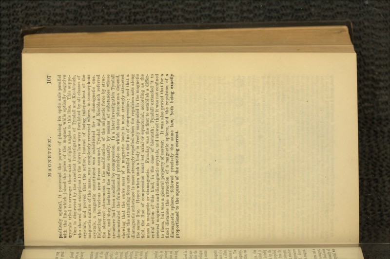 positively optical, it possessed the power of placing its optic axis parallel with the line which joined the poles of the magnet, while optically negative try-tals tried to arrange their axis at right angles to this line. Tin- MM.JIO- 'tion is disproved by the excellent investigation of Tyndall and Knoblauch, who -bowed that exceptions to the above law were furnished by all classes of crystals, and proved that the action, instead of being independent of the magnetic nature of the mass, was completely reversed where, in isomorphous crystals, a magnetic constituent was substituted for a diamagnetic one. ing the various new forces assumed, Tyndall and Knoblauch referred the observed phenomena to the modification of the magnetic force by struc- ture, and they imitated the effects exactly, by means of substances whoso structure had been modified by compression. In a later investigation Tyndall demonstrated the fundamental principle on which these phenomena depend, showing that the entire mass of a magnetic body is most strongly attracted when the attracting force acts parallel to the line of compression; and that a diamagnetic substance is most strongly repelled when the repulsion acts along ie line. Hence when such a body is freely suspended in the magnetic field, the line of compression must set axial or equatorial, according as the mass is magnetic or diamagnetic. Faraday was the first to establish a differ- ential action of this kind, in the case of bismuth; Tyndall extended it to several magnetic and diamagnetic crystals, and showed that it was not confined to them, but was a general property of matter. It was also proved that for a fixed distance the attraction of a magnetic sphere, and the repulsion of a diamagnetic sphere, followed precisely the same law, both being exactly proportioned to the square of the exciting current.