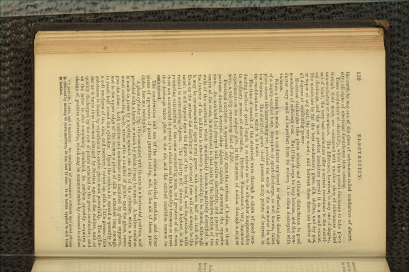 the earth by any cue of the class of substances called conductors of electrt city; all signs of electrical disturbance then ceasing. These conductors of electricity, which thus permit discharge to take place through their mass, are contrasted with another class of substances called non-conductors or insulators. The difference, however, is only one of degree, not of kind ; the very best conductors offer a certain resistance to the electri- c;il discharge, and the most perfect insulators permit it to a small extent. The metals are by far the best conductors; glass, silk, shellac, and dry gas, or vapor of any sort, the very worst; and between these there are bodies of tt'l degrees of conducting power. Electrical discharges take place silently and without disturbance in good conductors of sufficient size. But if the charge be very intense, and the con- ductor very small or imperfect from its nature, it is often destroyed with violence. When a break is made in a conductor employed in effecting the discharge of a highly-excited body, disruptive or spark-discharge, so well known, takes place across the intervening air, provided the ends of the conductor be not too distant. The electrical spark itself presents many points of interest in the modifications to which it is liable. The time of transit of the electrical wave through a chain of good con- ducting bodies of great length is so minute as to be altogether inappreciable to ordinary means of observation. Professor Wheatstone's very ingenious experiments on the subject give, in the instance of motion through a copper wire, a velocity surpassing that of light. Electrical excitation is apparent only upon the surfaces of bodies, or those portions directed towards other objects capable of assuming the opposite state. An insulated ball charged with positive electricity, and placed in the centre of the room, is maintained in that state by the inductive action of the walls of the apartment, which immediately become negatively electrified; in the interior of the ball there is absolutely no electricity to be found, although it may be constructed of open metal gauze, with meshes half an inch wide. Even on the surface the distribution of electrical force will not always be the same: it will depend upon the figure of the body itself, and its.position with regard to surrounding objects. The polarity will always be highest in the projecting extremities of the same conducting mass, and greatest of all when these are attenuated to points ; in which case the inequality becomes so great that discharge takes place to the air, and the excited condition cannot be maintained. The construction and use of the common electrical machine, and other pieces of apparatus of great practical utility, will, by the aid of these prin- ciples, become intelligible. A glass cylinder (fig. 70) is mounted with its axis in a horizontal position, and provided with a handle or winch by which it may be turned. A leather cushion is made to press by a spring against one side of the cylinder, while a large metal conducting body, armed with a number of points next the glass, occu- pies the other: both cushion and conductor are insulated by glass supports, and to the upper edge of the former a piece of silk is attached long enough to reach half round the cylinder. Upon the cushion is spread a quantity of a soft amalgam of tin, zinc, and mercury,1 mixed up with a little grease: this substance is found by experience to excite glass most powerfully. The cylin- der as it turns thus becomes charged by friction against the rubber, and aa quickly discharged by the row of points attached to the great conductor; and as the latter is also completely insulated, its surface speedily acquires a charge of positive electricity, which may be communicated by contact to other 11 part tin, 1 zinc, and 6 mercury. An amalgam of permanent softness and great effi-wy b obtained by mixing 65 parts mercury, 24 tin, and 11 zinc. It ie better applied to silk than