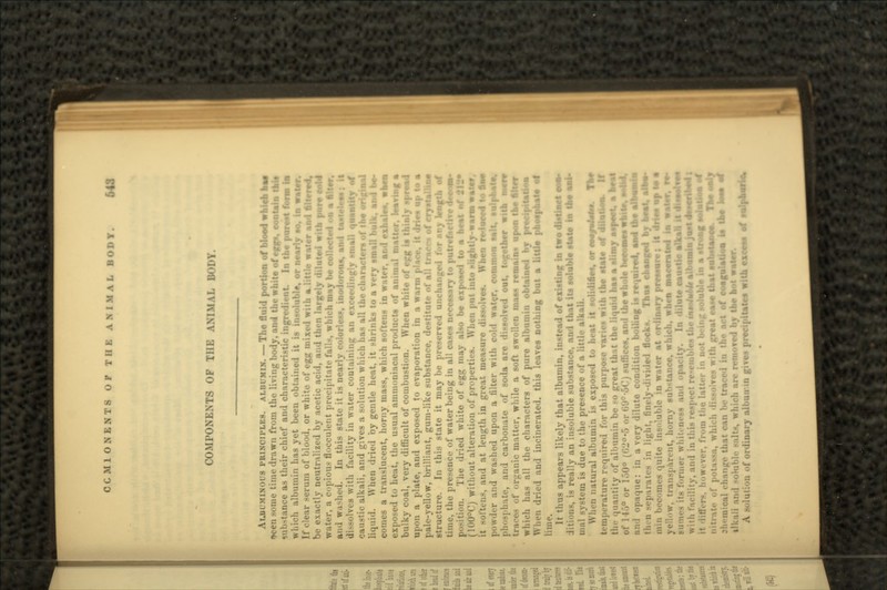 COMPONENTS OP THE ANIMAL BODY. AUUL-MINOUS PRINCIPLES. ALBUMIN. — The fluid portion of blood which he* »>cen some time drawn from the living body, and the white of egg*, imrtaffj tnie sut. -tunce as their chief and characteristic ingredient. In the pUISS* form te which albumin has yet been obtained it is iii.soluhlt, or nearly so, in watrr. If clear serum of blood, or white of egg mixed with a little water and 6i- be exactly neutralised by acetic acid, and then largely diluted with pure cold water, a copious flocculent precipitate falls, which may be collected »n a tiler. and washed. In this state it is nearly color di ~-lves with facility in water containing an exceedingly j»niall •, caustic alkali, and gives a solution which has all the chnrncten of the origbnl liquid. When dried by gentle heat, it shrinks to a very small bulk, and be- comes a translucent, horny mass, which softens in water, and exhales, when exposed to heat, the usual ammnniacal products of an :. (raving a bulky coal, very difficult of combustion. When white of egg is thinly spread upon a plate, and exposed to evaporation in a warm r:r*uptoa pale-yellow, brilliant, gum-like substance, destitute of all ti -jlnno structure. In this state it may be preserved unchanged for any length of time, the presence of water being in all cases necessary to putrefactive d««osa- n. The dried white of egg may also be exposed to a heat ••: (100°C) without alteration of properties. When put into » lightly -warm water. it sot tons, and at length in great measure dissolves. When reduced to too powder and washed upon a filter with cold water, common salt, »ulpt>alo. phosphate, and carbonate of soda are dissolved out, together with Met* i-^anic matter, while a soft swollen mas* remains upon the Alter which has all the characters of pure albumin obtained by precipitation When dried and incinerated, this leaves nothing but a little phosphate of lime. It thus appears likely that albumin, instead of existing in two diMintt oas> ditions, is really an insoluble substance, and that its soluble state In Uw ns4- in al system is due to the presence of a little alkali. When natural albumin is exposed to heat it solidifies, or es«fi4rfM. Tiff rature required for this purpo.-e varie* with the state of dilation. the quantity of albumin be ><» great tlr.t the liquid has a »limy aspect, a Wat of 1 »>° or 150° (f;-J°'.-> „,- t,'.r--,Cj sulliccs. and the whole be«oSMSw and opaque: in a very dilute condition boiling is required, a»d the aibvsai ocks. Thus changed hj bemt, alk« tli -n -'-[-Hratr- in light, finely-divided flocks. inin become* mite insoluble in water at ordinary priss«r»s It yellow. tran>parent, horny substance, which, whe« maueiiled in :..rmer whit.-ness an*! ..|.-i.-ity. In dilute cattstk sJkai I with farilitv, and in tl i.e tMoteMt albmsmln js*l i however, from the latter in not being soluble In a strotf •°*«l nitrat a, which dissolves with groat ea*« that suUtaoos. »••* n the act of coagulation b tW tae» sJ , h i in the act of coagulation ilkali and >ohil.l. -..Its. which arc removed by too not waUr. A solution of ordinary olbuu in gives precipitates with