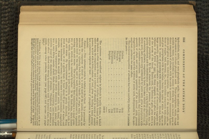 hydrochloric, nitric, and me/a-phosphoric acids; but neither with acetic nol with common or tribasic phosphoric acid. These precipitates, which, though soluble in water, are insoluble in an excess of dilute acid, are looked upon as direct compounds of albumin with the acids in question: concentrated hydro- chloric acid gives a deep, violet-blue solution. Most of the metallic salts, afj those of copper, lead, mercury, &c., form insoluble compounds with albumin, and give precipitates with its solution; hence the value of white of egg as an nntiilute in cases of poisoning with corrosive sublimate. Alcohol, added in large quantity, precipitates albumin: ether and oil of turpentin coagulate the albumin of the white of eggs; but these reagents do not affect the albumin of the serum of the blood, Tannic acid, or infusion of galls, gives with it a copious precipitate. By these characters the presence of albumin may be readily discovered, and its identification effected ; a very feebly-alkaline liquid, if containing albumin, coagulates by heat, becomes turbid on the addition of nitric acid, and, previously acidulated by acetic acid, gives a precipitate with solution of corrosive sublimate. It must be remembered, that a considerable quantity of alkali, and very minute quantities of the mineral acids, prevent coagulation by heat, and the addition of acetic acid, indispensable to the mer- cury-test, produces the same effect. The chemical composition of albumin has been carefully studied: it contains in 100 parts — Carbon 53-5 Hydrogen 7-0 Nitrogen 16-5 Oxygen 2H-0 Phosphorus 0-4 Sulphur 1.6 100-0 The existence of unoxidized sulphur in albumin is easily shown; a boilei etfg blackens a silver spoon from a trace of alkaline sulphide formed or sepa- rated during the coagulation; and a solution of albumin in excess of caustic potassa, mixed with a little.acetate of lead, gives on boiling a black precipi- tate containing sulphide of lead. The existence of phosphorus in albumin is doubtful. I'lititiN. — This substance exists in solution in the blood. It is procured by washing the coagulum of blood in a cloth until all the soluble portions are removed, or by agitating fresh blood with a bundle of twigs, when the fibrin attaches itself to the latter, and is easily removed and cleansed by repeated washing with cold water. The only impurity then remaining is a small quan- tity of fat, which can be extracted by ether. In the fresh state, fibrin forms long, white, elastic filaments; it is quite tasteless, and insoluble in both hot and cold water. By long-continued boiling it is partly dissolved. When dried in vacuo, or at a gentle heat, it loses about 80 per cent, of water, ami becomes translucent and horny; in this state it closely resembles coagulated albumin. Fresh fibrin, wetted with concentrated acetic acid, forms, after .-Dine hours, a transparent j<'Hy, which slowly dissolves in pure water; put i very dilute caustic alkali, fibrin dissolves completely, and the solution exhibits many of the characters of albumin. Phosphoric acid pro<lu<••>• n, similar effect. Boiled with strong hydrochloric arid for several hours, fibrin yields, among other products, leucine (see page 547) and tyrusine pee, pago D).i 1 According to Piria. horn shavings boiled with niodi-ratrly-strnnt; sulphuric ncid for 48 hours. iH'iitrali/.c-il with milk of lime, filtered, evaporated, and treated with <-arb<.ui<- nriu. vie!,I likeui-c tyro-inr. ami i-ven more than fibrin or albumin. Lielngobtained this substance from fresh calves' liver, and in various disease it has been found in the liver of man. It has been thought that tyrosine CialliiXOe is composed of glycocine and saligeuin (UfrNOt+CuHaO*