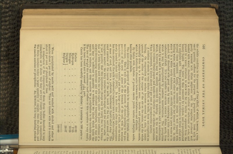 the soluble condition in the presence of free alkali, of which, however, a very small quantity suffices for the purpose. To prepare casein, fresh milk is gently warmed with dilute sulphuric acid, the coagulum produced well washed with water, dissolved in a dilute solution of cai-bonate of soda, and placed in a warm situation to allow the fat or butter to separate from the watery liquid. The latter is then removed by a siphon, and re-precipitated by sulphuric acid. These precipitations and re-solutions in dilute alkali are several times repeated. Lastly, the insoluble casein is well washed with boiling water, and treated with ether to remove the last traces of fat. In this state it is a white curdy substance, not sensibly soluble in pure water or in alcohol, but dissolved with great ease by water containing a little caustic or carbonated alkali. It is also soluble to a certain extent in dilute acids, from which it may be precipitated by cautious neutralization. The precipitate formed by an acid in a strong solution of casein contains acid in combination, which, however, may be entirely removed by washing. In the moist state casein reddens litmus-paper, and masks the reaction of an alkaline carbonate. When incinerated, it leaves about 0-3 per cent of incombustible matter. A solution of casein in very dilute alkali, as in milk, does not coagulate on boiling. On evaporation the surface becomes covered by a skin, in conse- quence of the action cf the oxygen of the air on the casein, and the whole eventually dries up to a translucent mass. Acetic acid precipitates casein, •which is a distinctive character between that substance and albumin. By fusion with hydrate of potassa casein yields valeric and butyric acids, besides other products. The most striking property of casein is its coagulability by certain animal membranes. This is well seen, in the process of cheese-making in the pre- paration of the curd. A piece of the stomach of the calf, with its mucous membrane, is slightly washed, put into a large quantity of milk, and the Avholo slowly heated to about 122° (50°C). In a short time after this temperature has been attained, the milk is observed to separate into a solid, white coaguium, or mass of curd, and into a yellowish, translucent liquid called whey. The curd contains all the casein of the milk, much of the fat, and much of the inorganic matter: the whey retains the milk-sugar, and the soluble salts. It is just possible that this mysterious change may be really due to the forma- tion of a little lactic acid from the milk-sugar, under the joint influence of a slowly-decomposing membrane and the elevated temperature, and that this acid may be sufficient in quantity to withdraw the alkali which holds the casein in solution, and thus occasion its precipitation in the insoluble state. The loss of weight the membrane itself suffers in this operation is very small; it has been found not to exceed T^{J5 part. Casein has been carefully analyzed by Mulder; it contains in 100 parts — Carbon 63-83 Hydrogen 7-15 Nitrogen . 16-65 Oxygen 1 „„ >q7 Sulphur/ 2337 100-00 When precipitated by acetic acid and washed with alcohol and ether it contains about 1 per cent, of sulphur. When not treated with acid it contains about 6 per cent, of phosphate of lime. A comparison of the composition of these three bodies described is very remarkable, as it nhows that they are very closely related in composition. The fibrin contains rather a larger quantity of oxygen than the albumin, and **x« casein contains no phosphorus. As, however, it is very doubtful whethel