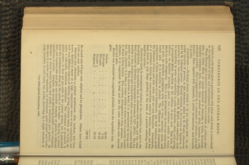 solution in cold water gives a precipitate with nitric acid which is redissolved on the application of heat, and reprecipitated when cooled. When chlorine <ra- i> j.ii.-.-od to saturation into a solution of ordinary albu- min, or either fibrin or casein dissolved in ammonia, a white, flocculent, insoluble substance falls, which, when washed and dried, becomes a soft, yellowish powder. This is supposed to be a compound of chlorous acid and pruU-in: when digested with ammonia, it yields sal-ammoniac and teroxide of protein. ALBUMINOSE..— Probably closely related to (if not identical with) the so- called teroxide of protein, is the substance called by M. Miahle albuminose and by M. Lehmann peptone. Normal albumin, in the process of digestion, is converted first into modified albumin, which If. Miahle calls caseiforme, from its insolubility in water and solubility in acids and alkalies, nitric acid giving a precipitate which dissolves on the addition of more acid. This form of albumin, as digestion proceeds, passes into a substance soluble in water, which he calls albuminose. This is not precipitable by heat nor nitric acid, but gives an abundant precipitate with salts of lead, mercury, silver, and tannic acid. It is insoluble in alcohol. The difference in the elementary composition of these substances is not determined; but their reactions under the influence of heat and with nitric acid are very distinctive. Albuminose, or a substance having the same reactions, exists in healthy semen, and has been found in very large quantity in the urine of a patient suffering from mollities ossium.1 GLOBULIN exists in concentrated solution in the crystalline lens, and in the blood-globules. The crystalline lens is triturated with water, and the clear fluid obtained by filtration is evaporated to dryness at 122° (50°C). The dry residue is then powdered and treated with ether and alcohol, to separate fatty matter and salts. When dissolved in water it is precipitated by strong alco- hol, like albumin; it is then no longer soluble in water, but it is partly soluble in dilute boiling alcohol. This reaction distinguishes it from albumin. Like albumin, it is coagulated by heat, and has the same reaction with mineral acids and salts. Mulder has analyzed the coagulated globulin from the crystalline lens. He gives Carbon 54-60 Hydrogen 6-94 Nitrogen 16-22 Oxygen ^ Sulphur/ 100-00 He found only 0-3 per cent, sulphur and no phosphorus. Others have found 1-134 per cent, sulphur. GELATIN AND CHONDRIN. — Animal membranes, skin, tendons, and even bones, dissolve in water at a high temperature more or less completely, but with very different degrees of facility, giving solutions which on cooling ac- quire a soft-solid, tremulous consistence. The substance so produced is called gelatin; it does not pre-exist in the animal system, but is generated from the membranous tissue by the action of hot water. The jelly of calves' feet, and common size and glue, are familiar examples of gelatin in different conditions of purity. Isinglass, the dried swimming-bladder of the sturgeon, ili--lve< in water merely warm, and yields a beautifully pure gelatin. In late it is white and opalescent, or translucent, quite insipid and inodo- rous, insoluble in cold water, but readily dissolving by a slight elevation of 1 See Philosophical Transaction*, 1848.