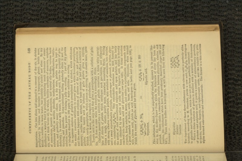 temperature. Tut into slices nnd exposed to a current of dry air, it -brink* prodiiri'.u-ly in volume, and become-* n t HUM*, which is soluble in warm watt-r. but in distillation a watery fluid is prodm-cd. , cnrbonate of nmmo- 1 a thick brown oil, in which, besides carbonate of atnni»nift. • ulphid* of .uniiioniuin, cyanide of ammoninni, and m»utrnl oily bodtr,. various b*»ie substances rxi>t. as aniline, picolinc, mcthylamine, trimeiti- ityla- mine, and probably many others. In a dry state, gelalin may t* kn definitely; in contact with water, it becomes acid, loses the property of' tinizing, and putrefies. Long-continued boiling gradually r< solution loses the power of forming a jelly «'. Iry gelaila <u- i> in glass dissolved in 100 parts of water solidifies on coo! An aqueous solution of gelatin is pr. y alcohol, which withdraw* i In- water ; corrosive sublimate in excess gives a white flocculent precit aii'l the same happens with solution of nitrate of the sub- :. mercury; neither alum, acetate, nor basic acetate of lend affect a »olut gelatin. With tannic acid or infusion of galls gelatin give* whitish curdy precipitate, which coheres on stirring to an elastic ma*.*, quit* insoluble in water, and incapable of putrefaction. Tannic acid is the only acid that gives a precipitate with a solution of gela- tin. It il-ies so even when the solution is exceedingly dilute. Chlorine passed into a solution of gelatin >e white precipi- tate of chlorite of gelatin, which envelopes each gas-bubble, and ultimately forms a tough, elastic, pearly mass, somewhat resembling fibrin. Boiling with strong alkalies converts gelatin, with evolution of ammonia, into !•• and a sweet crystallizable principle, gtlatin-sugar or glyeocoll, or better, glyto- cine, containing C4H6N04. This remarkable substance wa* ••! by the action of cold concentrated sulphuric acid upon gelatin, and ha> been obtained by the action of acids upon hippuric ncid, which is thereby resolved into benzoic acid and glycocine (see page 4 10). It forms color!*** crystals, freely soluble in water, and unites to crystallixable compounds with a great number of bodies, acids, bast -;e, when treated with i.itrous acid, yields an acid homologous to lactic acid (»ee page 868), to which the name of glycolic acid has been given. C4H6N04 -f NO, < '4 1 1 4°. -f - N -f HO Glycocine. Olycolic acid. This substance, which is but imperfect!/ studied, appears to be pre*ent like- in the mother-liquor from which the fulminate of silver has born <le- There exists a remarkable relation between glyc. • leucine, two sulxtauces which have been previously des« 647). These three bodies are homologous, as will be seen from the ft • t formuue : — Glyci'cine . • . . Alanim- ....... { •? Leucine ........ <'uHoN°4 The dep..rtiii.-nt ..f th«-«- thr ..... nbstances with ntrons a« I^M.ei ..Ida a new Mid, t^W • •icid^. whi \Nl,,-i, :i diliit.- solntim, -I' «h a »•«!•. of p in a number of extraordinary pro I hydrocyanic .cid.. and two ToJaUte <Mj** ciples termed vakrcnitnk and vaUracdotutrik. The former Is a tit