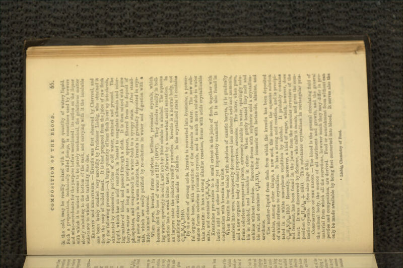 COMPOSITION OF THE BLOOD. |& in the cold, may be readily mixed with a large quantity of watery ttatl Such a preparation, technically called finingt, !• sometime* used by brmrt and wine-merchants for the purpose before m'. t« action on the with which it i> mixed >eem- t«. I,,- par.-'\ meet mi< »1, the gelatinous .li.-iding to the bottom ••:' the cask, and carrying with it the in • ul.-tam-e to which the turbidity WHS KBKATIN and KRKATININB. — Kreatin was first observed by Cbevrrul. and nas been lately studied very carefully by Professor Licbig. who obtain*! it from the soup of boiled meat. It is best prepared from the juice of raw fleah by the following process:—A large quantity of lean flesh iseut up . exhausted by successive poitious of cold water, strained and prissud. TW liquid, which has an acid reaction, is heated to coagulate albumin and color- ing matter of blood, and passed through a cloth. It in then mixed with pur* baryta-water as long as a precipitate appears, filtered from the depo*it of phosphates, and evaporated in a water-bath to a syrupy stat- -(aad* ing some days in a warm situation, the kreatin is gradually deposited in crys- tal-, which are easily purified by re-solution in water and digestion with a little animal charcoal. Whea pure, kreatin forms colorless, brilliant, prismatic crystal*, which become dull by loss of water at 212° (100°C). They dissolve readily in boil. injr water, sparingly in cold, and are but little soluble in alcohol. The squseuu solution has a weak bitter taste, followed by a somewhat acrid sensation, la an impure state the solution readily putrefies. Kreatin is a neutral b«.•:_• combining either with acids or alkalies. In the crystallized state it contains) C8H9N304,2HO. By the action of strong acids, kreatin is converted into krtatmmt, a power- ful organic base, with separation of the elements of water. The new tub- stance forms colorless prismatic cry-tals, and is much more soluble in water than kreatin: it has a strong alkaline reaction, forms with adds cryitalliiable salts, and contains C8H7NsOr Kreatinine pre-exists to a small extent in the juice of fleah, together with lactic acid and other bodies yet imperfectly examined. It is also found \M conjunction with kreatin in urine. When kreatin is long boiled with solution of caustic baryta, it i« gradually resolved into urea, subsequently decomposed into carbonic acid and siamssjis, and a new organic body of basic properties, tarcorine. The latter, when pure, forms colorless transparent plates, extremely soluble in water, sparingly solu- ble in alcohol, and insoluble in ether. When gently healed they sjMttjM* sublime without residue. Sarcosine forms with sulphuric add a ble salt, and contains C,H-XO4, being isomcric with lactamidu. urethane. The mother-liquid from flesh from which the kreatin has beuu d« contains, among other things, a new acid, the iuosmif. ti a strong acid reacon, ao § pi •Jjf n by alcohol. It probably tootuM a kind of sugar, which. kovvOT. * ice from the muscular »tructor« i , of which refuses to crystallize. It has a strong acid reaction, aod J§ tat. -d in ;i white amorphous condition <:,cH6N,0,0.llo.i Recently, moreover, a rment, has been found in the juice h».-:ii-t. It was discovered by Scherer, who calls it monfe, aad give* It* « uon C^Hg.O,, 4- 4 HO. *This substance crystalliiea in rectangmlar prii m.ttu- crystals. (See also page . MPOSITION OF THK BLOOD. — The blood is the general circulating n the animal body, the source of all nutriment and gr mail-rial from w'hich all the .-.-cretions, however much U juM-ties aii'l i-..]iij,,.-:tion, are derived. Food or nourishnMOt f only be made available by being first converted into blood,