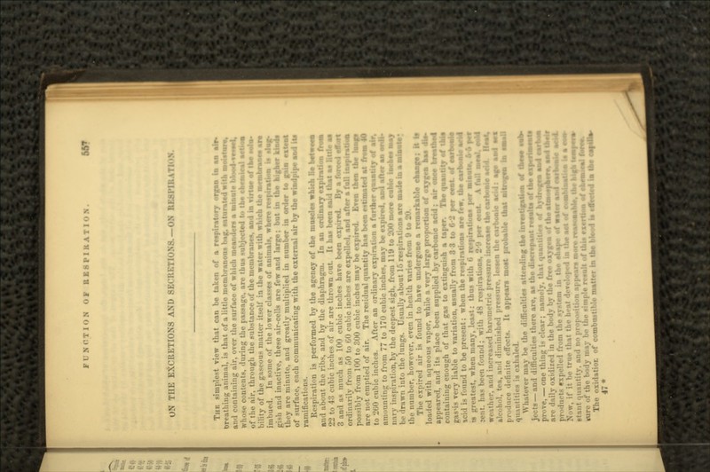 FUNCTION OF RE8PIKAT1ON. UN THE EXCRETIONS AND SECRETIONS.— ON RESPIRATION TUB simplest view that can be taken of a respiratory organ in an air* breathing animal, is that of a little membranous bag, saturated with moietaie, and containing air, over the surface of which meanders a minute tihiofl lesaal, whose contents, during the passage, are thus subjected to the chemical srrism of the air, through the substance of the membranes, and in virtae of the tola- bility of the gaseous matter itself in the water with which the membranes are imbued. In some of the lower classes of animals, where im- pish and inactive, these air-cells are few and large; but in the higher ktomi tli- y are minutes and greatly multiplied in number in order to gain extant of surface, each communicating with the external air by the windpipe and its ramifications. Respiration is performed by the agency of the muscles which He and about the ribs, and by the diaphragm. In an ordinary expiration 22 to 43 cubic inches of air are thrown out. It has been said that a* little as 3 and a- inin-h as 100 cubic inches have been expired. By a forced effort ordinarily from 50 to GO cubic inches are expelled, and after a full inspiration possibly from 100 to 300 cubic inches may be expired. Even then the hup are not emptied of air. The residual quantity has been estimated at from 40 to 200 cubic inches. After an ordinary expiration a further quantity of air, amounting to from 77 to 170 cubic inches, may be expired, and after aa ordi* nary inspiration,by the deepest sigh, from 119 to 200 more cubic toabes may be drawn into the lungs. Usually about 15 respirations are made to a minute • the number, however, even in health varies from 9 to 20. The expired air is found to have undergone a remarkable change; it to loaded with aqueous vapor, while a very large proportion of oxygen appeared, and its place been supplied by carbonic acid; air containing enough of that gas to extinguish a taper. The quantity of tain gasMS very liable to variation, usually from 8 3 to 6-2 per cent of earboaie acid is found to be present: when the respirations are few. the oarboaie acid is greatest, when many, least: thus with 6 respirations per minute. 6-6 per :cnt. has been found; with 48 respirations, 2-9 per eent A tall meal, eabi weather, and increased barometric pressure increase the carbonic add. llval. alcohol, tea, and dimini-hi-'i lessen the carbonic add: age and t»s pr<>.luce definite effects. It appears most probable that nitrogen to email quantities is exhaled. Whoever may be the difficulties attending the investigation of these tab- jects —and difficulties there are, as the discrepant reemlts of the experiments prove, — one thing is clear; namely, that quantities of kjdiufen and earban are daily oxidized in the body by the free oxygen of the atmosphere, and tadr products expelled from the system in the shape of water and carbonic add Now, if it be true that tin- : etant quantity, and no prop.-iti»n Appears mo cure of the body may be the simple result of this exertion of < The oxidation of combustible matter in the blood to smietsi to the 47*